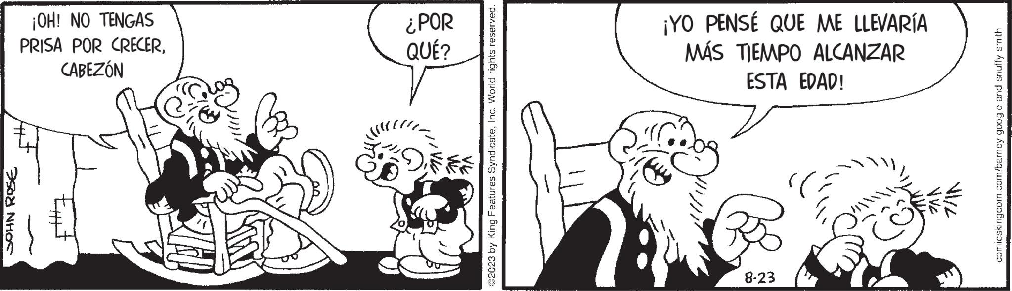Line OCR: JOHN ROSE ¡OH! NO TENGAS PRISA POR CRECERCABEZÓN ¿POR QUÉ? *; ©2023 by King Features SyndicateInc. World rights reserved. ¡YO PENSÉ QUE ME LLEVARÍA MÁS TIEMPO ALCANZAR ESTA EDAD! 8-23 Co V Ve 7/11 comicskingcom.com/barncy goog c and snuffy smith JOHN ROSE ¡ OH ! NO TENGAS PRISA POR CRECERCABEZÓN ¿ POR QUÉ ? * ; © 2023 by King Features SyndicateInc. World rights reserved . ¡ YO PENSÉ QUE ME LLEVARÍA MÁS TIEMPO ALCANZAR ESTA EDAD ! 8-23 Co V Ve 7/11 comicskingcom.com/barncy goog c and snuffy smith