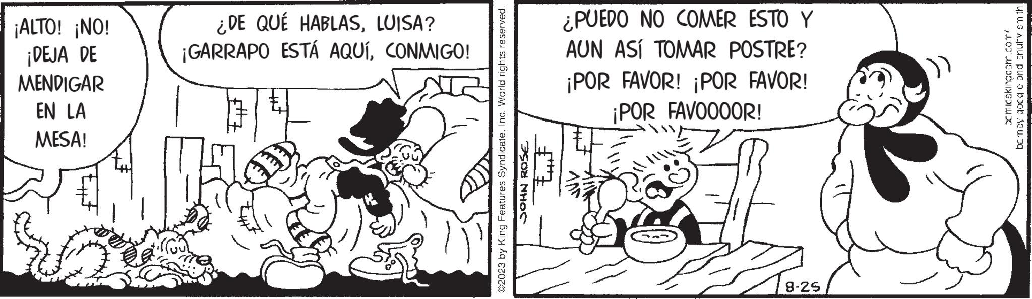 Fictional character OCR: ¡ALTO! ¡NO! ¡DEJA DE MENDIGAR EN LA MESA! ¿DE QUÉ HABLASLUISA? ¡GARRAPO ESTÁ AQUÍCONMIGO! ©2023 by King Features SyndicateInc. World rights reserved. JOHN ROSE ????? ¿PUEDO NO COMER ESTO Y AUN ASÍ TOMAR POSTRE? ¡POR FAVOR! ¡POR FAVOR! ¡POR FAVO0OOR! MAN 2 8-25 comicskingcom.com/ bency goog c and snuffy smth ¡ ALTO ! ¡ NO ! ¡ DEJA DE MENDIGAR EN LA MESA ! ¿ DE QUÉ HABLASLUISA ? ¡ GARRAPO ESTÁ AQUÍCONMIGO ! © 2023 by King Features SyndicateInc. World rights reserved . JOHN ROSE ????? ¿ PUEDO NO COMER ESTO Y AUN ASÍ TOMAR POSTRE ? ¡ POR FAVOR ! ¡ POR FAVOR ! ¡ POR FAVO0OOR ! MAN 2 8-25 comicskingcom.com/ bency goog c and snuffy smth