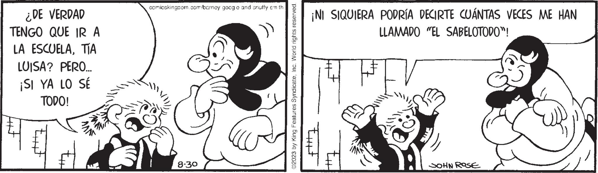 Interaction OCR: ¿DE VERDAD TENGO QUE IR A LA ESCUELATÍA LUISA? PERO... ¡SI YA LO SÉ TODO! MANT comicskingcom.com/barney goog o and snuffy em th 8-30 ()) ?2023 by King Features SyndicateInc. World rights reserved. ¡NI SIQUIERA PODRÍA DECIRTE CUÁNTAS VECES ME HAN LLAMADO "EL SABELOTODO"! tiit JOHN ROSE ¿ DE VERDAD TENGO QUE IR A LA ESCUELATÍA LUISA ? PERO ... ¡ SI YA LO SÉ TODO ! MANT comicskingcom.com/barney goog o and snuffy em th 8-30 ( ) ) ?2023 by King Features SyndicateInc. World rights reserved . ¡ NI SIQUIERA PODRÍA DECIRTE CUÁNTAS VECES ME HAN LLAMADO " EL SABELOTODO " ! tiit JOHN ROSE