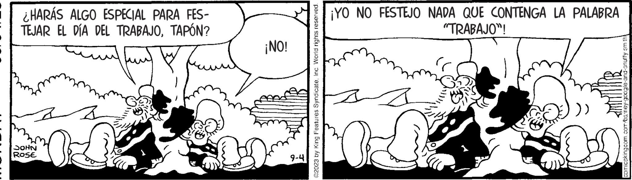 Organism OCR: ¿HARÁS ALGO ESPECIAL PARA FES- TEJAR EL DÍA DEL TRABAJOTAPÓN? JOHN ROSE ¡NO! 9-4 ?2023 by King Features SyndicateInc. World rights reserved. ¡YO NO FESTEJO NADA QUE CONTENGA LA PALABRA "TRABAJO"! a camicekingcom.com/ba’ney-google-and-snuffy Em th? ¿ HARÁS ALGO ESPECIAL PARA FES TEJAR EL DÍA DEL TRABAJOTAPÓN ? JOHN ROSE ¡ NO ! 9-4 ?2023 by King Features SyndicateInc. World rights reserved . ¡ YO NO FESTEJO NADA QUE CONTENGA LA PALABRA " TRABAJO " ! a camicekingcom.com/ba’ney-google-and-snuffy Em th?