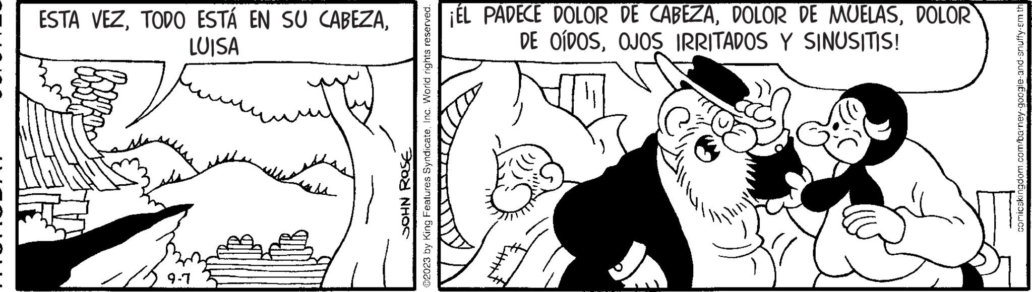 Mammal OCR: ESTA VEZLUISA 9-7 ?2023 by King Features SyndicateInc. World rights reserved. JOHN ROSE ¡ÉL PADECE DOLOR DE CABEZADOLOR DE OÍDOSOJOS IRRITADOS Y SINUSITIS! comicskingdom.com/barney-google-and-snuffy-sm th ESTA VEZTODO ESTÁ EN SU CABEZALUISA 9-7 ?2023 by King Features SyndicateInc. World rights reserved . JOHN ROSE ¡ ÉL PADECE DOLOR DE CABEZADOLOR DE MUELASDOLOR DE OÍDOSOJOS IRRITADOS Y SINUSITIS ! comicskingdom.com/barney-google-and-snuffy-sm th