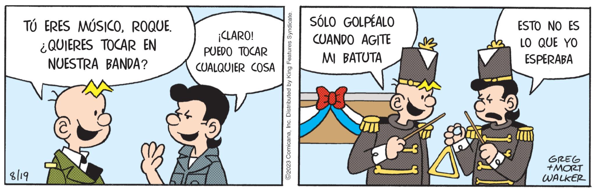 Conversation OCR: TÚ ERES MÚSICOROQUE. ¿QUIERES TOCAR EN NUESTRA BANDA? 8/19 ¡CLARO! PUEDO TOCAR CUALQUIER COSA ?2023 ComicanaInc. Distributed by King Features Syndicate. SÓLO GOLPEALO CUANDO AGITE MI BATUTA ESTO NO ES LO QUE YO ESPERABA GREG +MORT WALKER TÚ ERES MÚSICOROQUE . ¿ QUIERES TOCAR EN NUESTRA BANDA ? 8/19 ¡ CLARO ! PUEDO TOCAR CUALQUIER COSA ?2023 ComicanaInc. Distributed by King Features Syndicate . SÓLO GOLPEALO CUANDO AGITE MI BATUTA ESTO NO ES LO QUE YO ESPERABA GREG + MORT WALKER