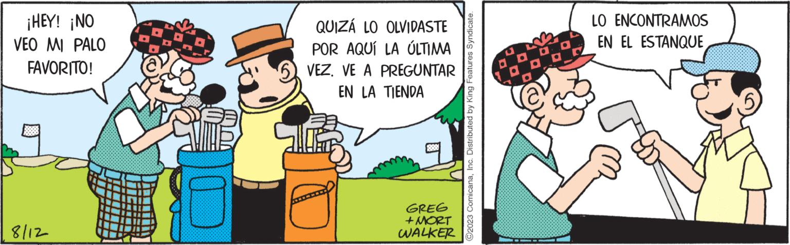 People OCR: ¡HEY! ¡NO VEO MI PALO FAVORITO! 8/12 QUIZÁ LO OLVIDASTE POR AQUÍ LA ÚLTIMA VEZ. VE A PREGUNTAR EN LA TIENDA R GREG +MORT WALKER ?2023 ComicanaInc. Distributed by King Features Syndicate. LO ENCONTRAMOS EN EL ESTANQUE ¡ HEY ! ¡ NO VEO MI PALO FAVORITO ! 8/12 QUIZÁ LO OLVIDASTE POR AQUÍ LA ÚLTIMA VEZ . VE A PREGUNTAR EN LA TIENDA R GREG + MORT WALKER ?2023 ComicanaInc. Distributed by King Features Syndicate . LO ENCONTRAMOS EN EL ESTANQUE
