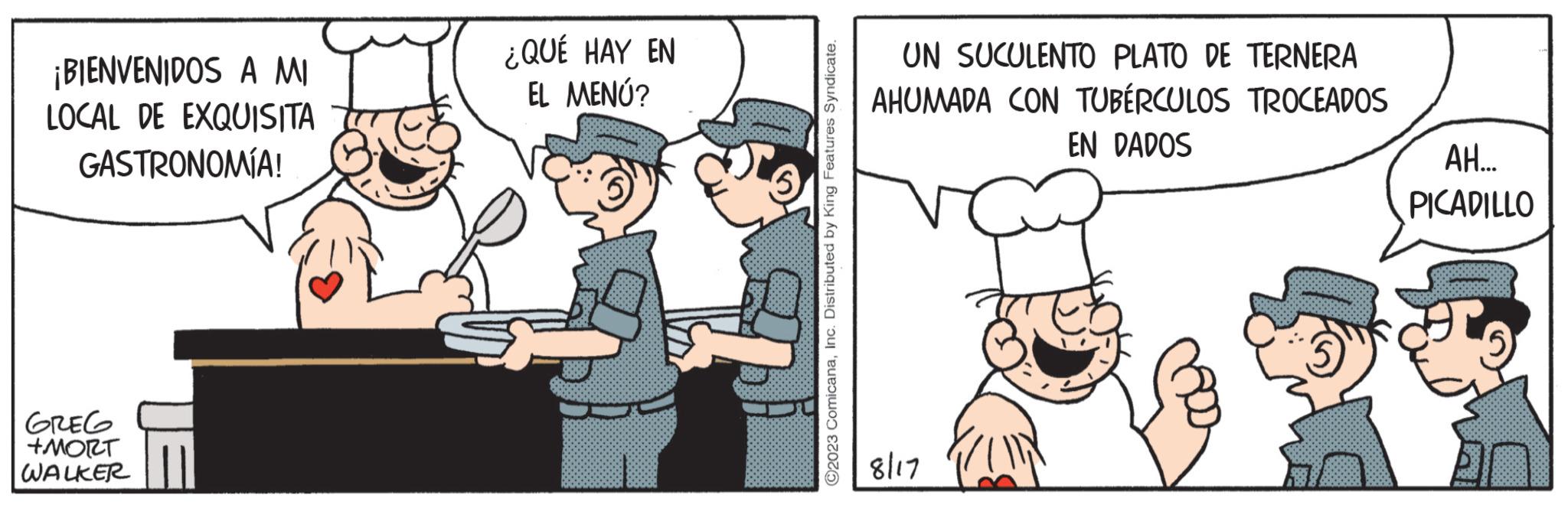 Conversation OCR: ¡BIENVENIDOS A MI LOCAL DE EXQUISITA GASTRONOMÍA! GREG +MORT WALKER ¿QUÉ HAY EN EL MENÚ? ?2023 ComicanaInc. Distributed by King Features Syndicate. UN SUCULENTO PLATO DE TERNERA AHUMADA CON TUBÉRCULOS TROCEADOS EN DADOS 8/17 AH... PICADILLO ¡ BIENVENIDOS A MI LOCAL DE EXQUISITA GASTRONOMÍA ! GREG + MORT WALKER ¿ QUÉ HAY EN EL MENÚ ? ?2023 ComicanaInc. Distributed by King Features Syndicate . UN SUCULENTO PLATO DE TERNERA AHUMADA CON TUBÉRCULOS TROCEADOS EN DADOS 8/17 AH ... PICADILLO