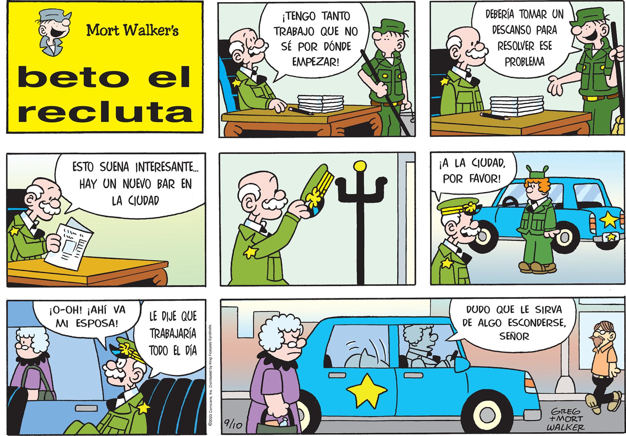 Rectangle OCR: Mort Walker's beto el recluta ESTO SUENA INTERESANTE... HAY UN NUEVO BAR EN LA CIUDAD (16 ( W ¡O-OH! ¡AHÍ VA MI ESPOSA! LE DIJE QUE TRABAJARÍA TODO EL DÍA ©2023 Comic anaInc. Distributed by King Features Syndicate. 9/10 ¡TENGO TANTO TRABAJO QUE NO SÉ POR DÓNDE EMPEZAR! 3 DEBERÍA TOMAR UN DESCANSO PARA RESOLVER ESE PROBLEMA ¡A LA CIUDADPOR FAVOR! DUDO QUE LE SIRVA DE ALGO ESCONDERSESEÑOR GREG +MORT WALKER CU KIED Mort Walker's beto el recluta ESTO SUENA INTERESANTE ... HAY UN NUEVO BAR EN LA CIUDAD ( 16 ( W ¡ O - OH ! ¡ AHÍ VA MI ESPOSA ! LE DIJE QUE TRABAJARÍA TODO EL DÍA © 2023 Comic anaInc. Distributed by King Features Syndicate . 9/10 ¡ TENGO TANTO TRABAJO QUE NO SÉ POR DÓNDE EMPEZAR ! 3 DEBERÍA TOMAR UN DESCANSO PARA RESOLVER ESE PROBLEMA ¡ A LA CIUDADPOR FAVOR ! DUDO QUE LE SIRVA DE ALGO ESCONDERSESEÑOR GREG + MORT WALKER CU KIED