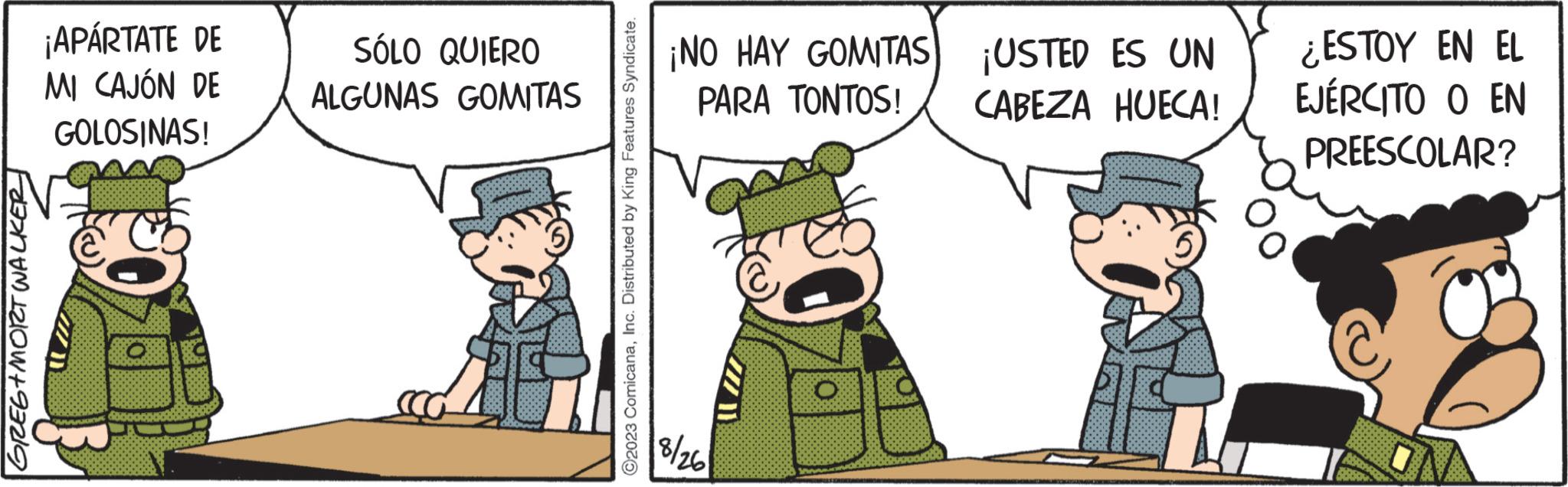 Event OCR: GREG+MORT WALKER ¡APÁRTATE DE MI CAJÓN DE GOLOSINAS! D SÓLO QUIERO ALGUNAS GOMITAS ?2023 ComicanaInc. Distributed by King Features Syndicate. ¡NO HAY GOMITAS) PARA TONTOS! 18/26 ¡USTED ES UN CABEZA HUECA! ¿ESTOY EN EL EJÉRCITO O EN PREESCOLAR? GREG + MORT WALKER ¡ APÁRTATE DE MI CAJÓN DE GOLOSINAS ! D SÓLO QUIERO ALGUNAS GOMITAS ?2023 ComicanaInc. Distributed by King Features Syndicate . ¡ NO HAY GOMITAS ) PARA TONTOS ! 18/26 ¡ USTED ES UN CABEZA HUECA ! ¿ ESTOY EN EL EJÉRCITO O EN PREESCOLAR ?