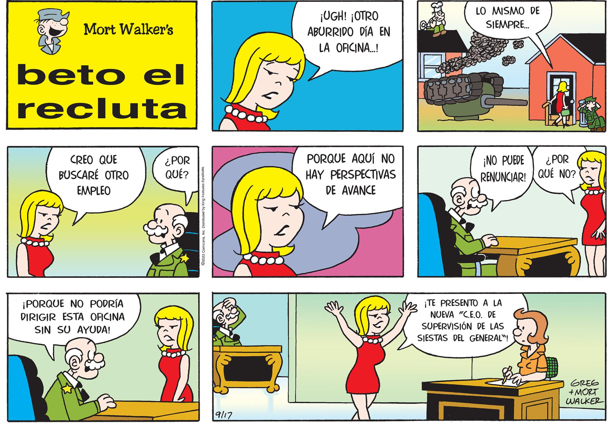 Art OCR: Mort Walker's beto el recluta CREO QUE BUSCARÉ OTRO EMPLEO ¡PORQUE NO PODRÍA DIRIGIR ESTA OFICINA SIN SU AYUDA! ¿POR QUÉ? ©2023 ComicanaInc. Distributed by King Features Syndicate. 9/17 ¡UGH! ¡OTRO ABURRIDO DÍA EN LA OFICINA...! PORQUE AQUÍ NO HAY PERSPECTIVAS DE AVANCE fifit LO MISMO DE SIEMPRE... ¡NO PUEDE ¿POR RENUNCIAR! QUE NO? ¡TE PRESENTO A LA NUEVA "C.E.O. DE SUPERVISIÓN DE LAS SIESTAS DEL GENERAL"! aw ???? + MORT WALKER Mort Walker's beto el recluta CREO QUE BUSCARÉ OTRO EMPLEO ¡ PORQUE NO PODRÍA DIRIGIR ESTA OFICINA SIN SU AYUDA ! ¿ POR QUÉ ? © 2023 ComicanaInc. Distributed by King Features Syndicate . 9/17 ¡ UGH ! ¡ OTRO ABURRIDO DÍA EN LA OFICINA ... ! PORQUE AQUÍ NO HAY PERSPECTIVAS DE AVANCE fifit LO MISMO DE SIEMPRE ... ¡ NO PUEDE ¿ POR RENUNCIAR ! QUE NO ? ¡ TE PRESENTO A LA NUEVA " C.E.O. DE SUPERVISIÓN DE LAS SIESTAS DEL GENERAL " ! aw ???? + MORT WALKER
