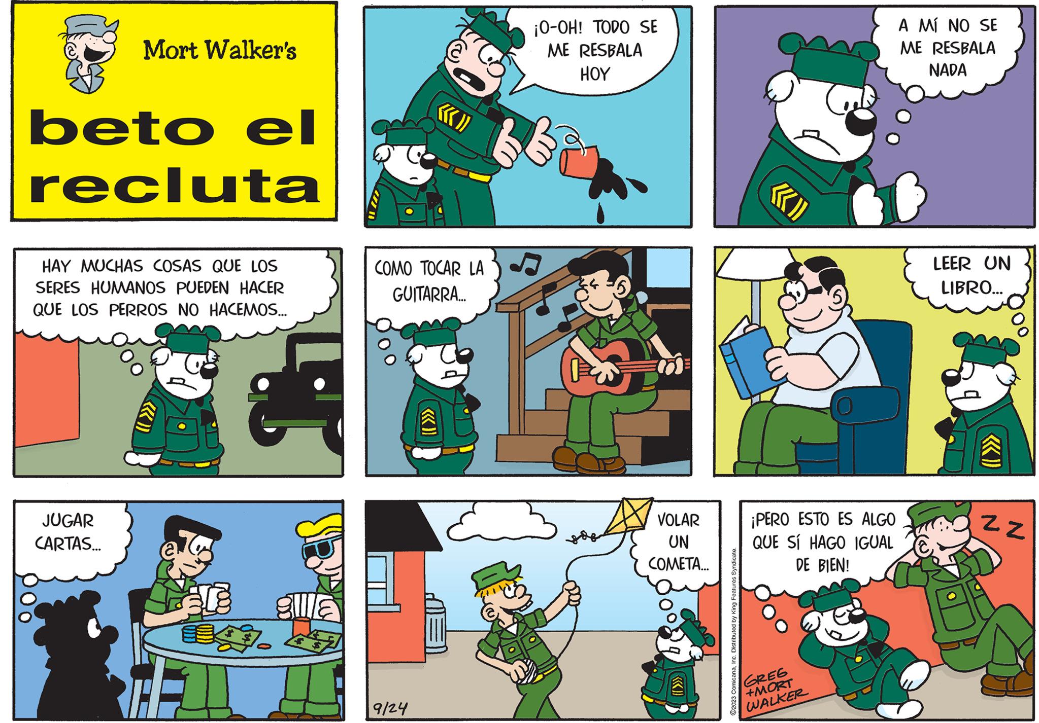 Rectangle OCR: beto el recluta Mort Walker's HAY MUCHAS COSAS QUE LOS SERES HUMANOS PUEDEN HACER QUE LOS PERROS NO HACEMOS... JUGAR CARTAS... Oo HEL gulla ««<)} COMO TOCAR LA GUITARRA... 9/24 ¡O-OH! TODO SE ME RESBALA HOY she 5 VOLAR UN COMETA... ©2023 ComicanaInc. Distributed by h ««» ¡PERO ESTO ES ALGO QUE SÍ HAGO IGUAL DE BIEN! GREG +MORT WALKER A MÍ NO SE ME RESBALA NADA LEER UN LIBRO... ZZ beto el recluta Mort Walker's HAY MUCHAS COSAS QUE LOS SERES HUMANOS PUEDEN HACER QUE LOS PERROS NO HACEMOS ... JUGAR CARTAS ... Oo HEL gulla « « < ) } COMO TOCAR LA GUITARRA ... 9/24 ¡ O - OH ! TODO SE ME RESBALA HOY she 5 VOLAR UN COMETA ... © 2023 ComicanaInc. Distributed by h « « » ¡ PERO ESTO ES ALGO QUE SÍ HAGO IGUAL DE BIEN ! GREG + MORT WALKER A MÍ NO SE ME RESBALA NADA LEER UN LIBRO ... ZZ