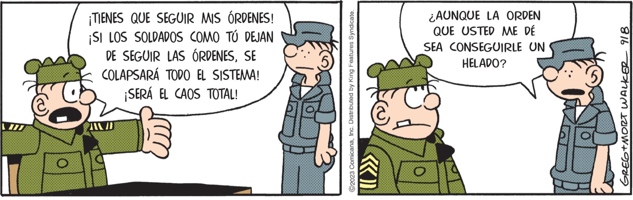 Fictional character OCR: O ¡TIENES QUE SEGUIR MIS ÓRDENES! ¡SI LOS SOLDADOS COMO TÚ DEJAN DE SEGUIR LAS ÓRDENESSE COLAPSARÁ TODO EL SISTEMA! ¡SERÁ EL CAOS TOTAL! ?2023 ComicanaInc. Distributed by King Features Syndicate. ¿AUNQUE LA ORDEN QUE USTED ME DÉ SEA CONSEGUIRLE UN HELADO? GREG+MORT WALKER 918 O ¡ TIENES QUE SEGUIR MIS ÓRDENES ! ¡ SI LOS SOLDADOS COMO TÚ DEJAN DE SEGUIR LAS ÓRDENESSE COLAPSARÁ TODO EL SISTEMA ! ¡ SERÁ EL CAOS TOTAL ! ?2023 ComicanaInc. Distributed by King Features Syndicate . ¿ AUNQUE LA ORDEN QUE USTED ME DÉ SEA CONSEGUIRLE UN HELADO ? GREG + MORT WALKER 918