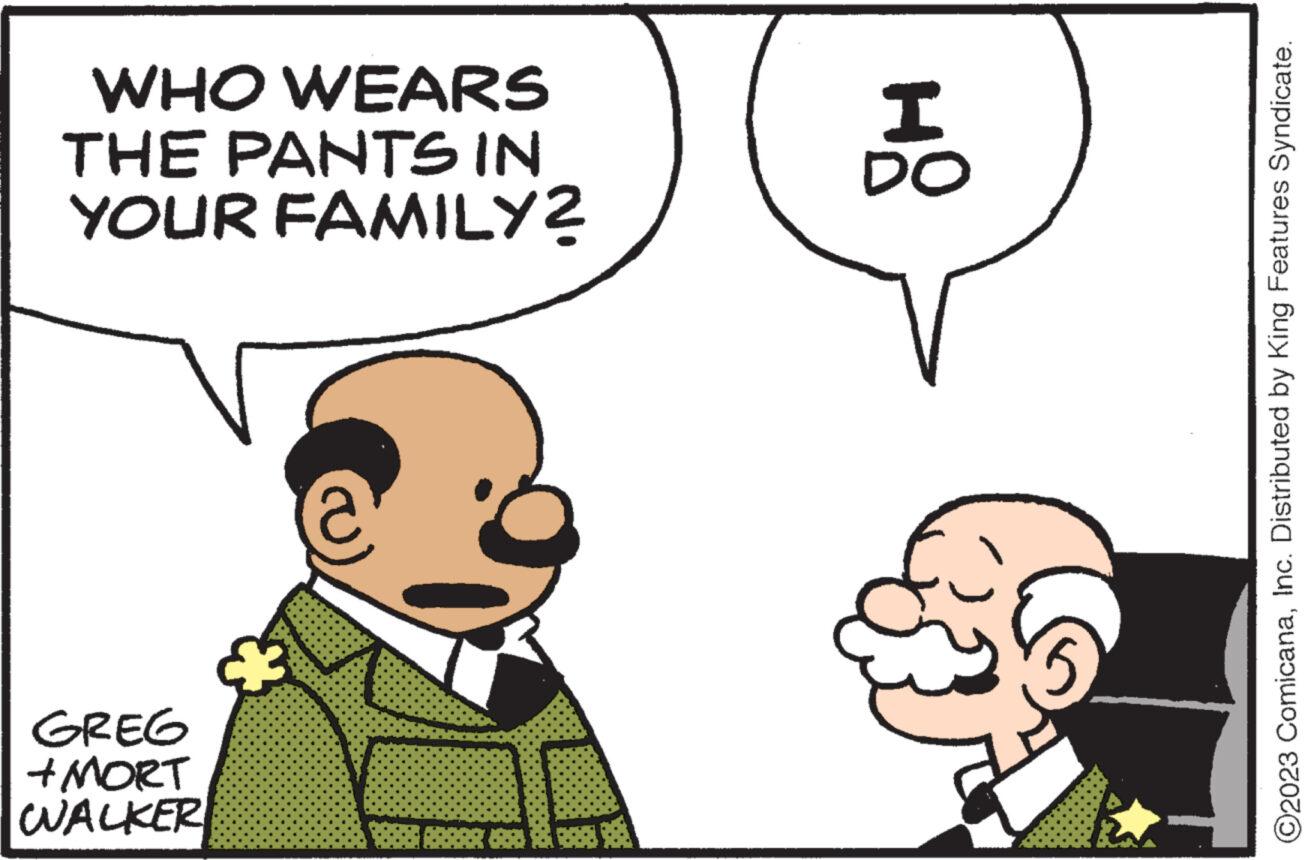 Organism OCR: WHO WEARS THE PANTS IN YOUR FAMILY? GREG +MORT WALKER I DO O2023 ComicanaInc. Distributed by King Features Syndicate. WHO WEARS THE PANTS IN YOUR FAMILY ? GREG + MORT WALKER I DO O2023 ComicanaInc. Distributed by King Features Syndicate .