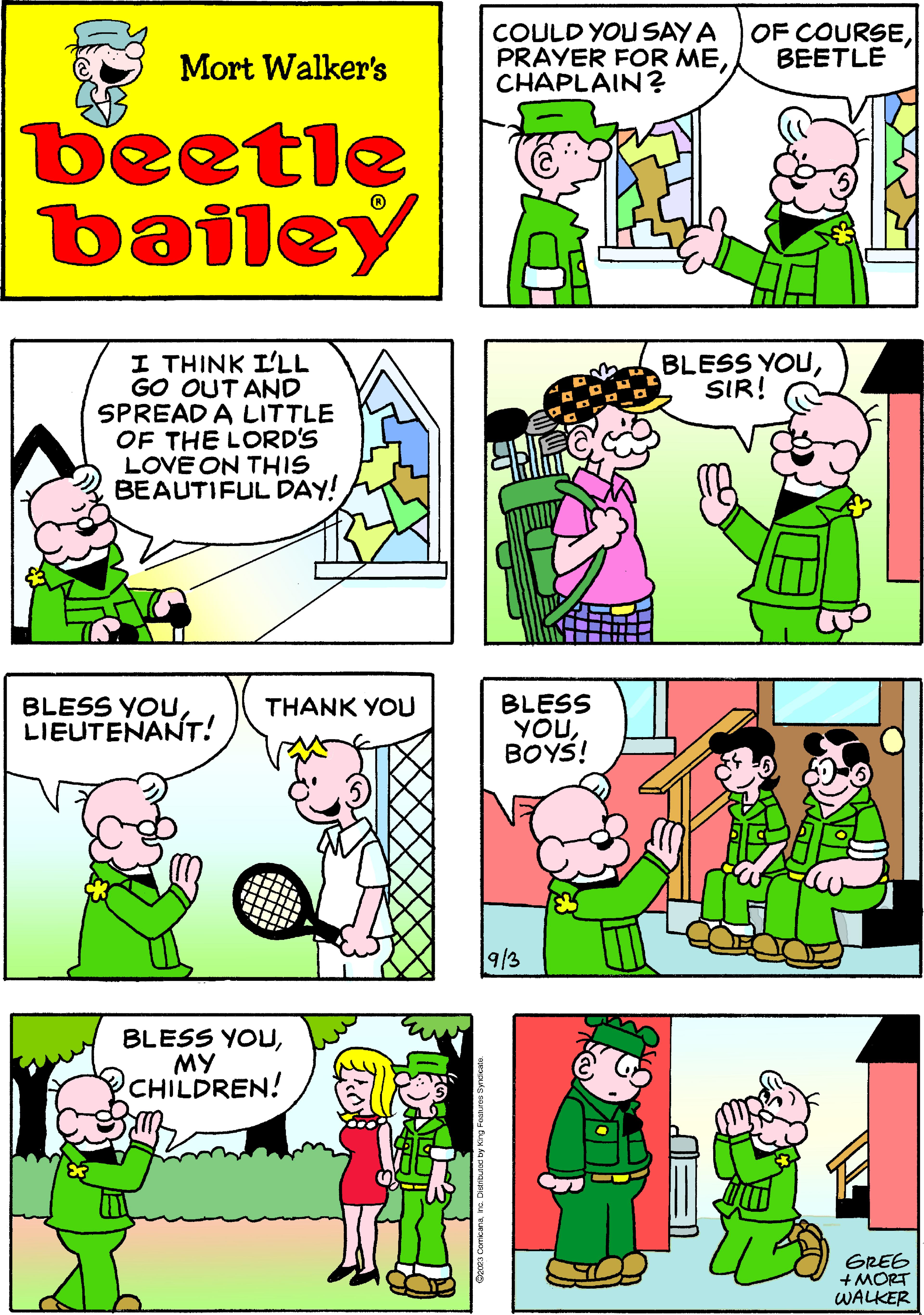 Yellow OCR: Mort Walker's beetle bailey I THINK I'LL GO OUT AND SPREAD A LITTLE OF THE LORD'S LOVE ON THIS BEAUTIFUL DAY! BLESS YOULIEUTENANT! THANK YOU BLESS YOUMY CHILDREN! ?2023 ComicanaInc. Distributed by King Features Syndicate. COULD YOU SAY A PRAYER FOR MECHAPLAIN? BLESS YOUBOYS! 9/3 OF COURSEBEETLE BLESS YOUSIR! GREG + MORT WALKER Mort Walker's beetle bailey I THINK I'LL GO OUT AND SPREAD A LITTLE OF THE LORD'S LOVE ON THIS BEAUTIFUL DAY ! BLESS YOULIEUTENANT ! THANK YOU BLESS YOUMY CHILDREN ! ?2023 ComicanaInc. Distributed by King Features Syndicate . COULD YOU SAY A PRAYER FOR MECHAPLAIN ? BLESS YOUBOYS ! 9/3 OF COURSEBEETLE BLESS YOUSIR ! GREG + MORT WALKER
