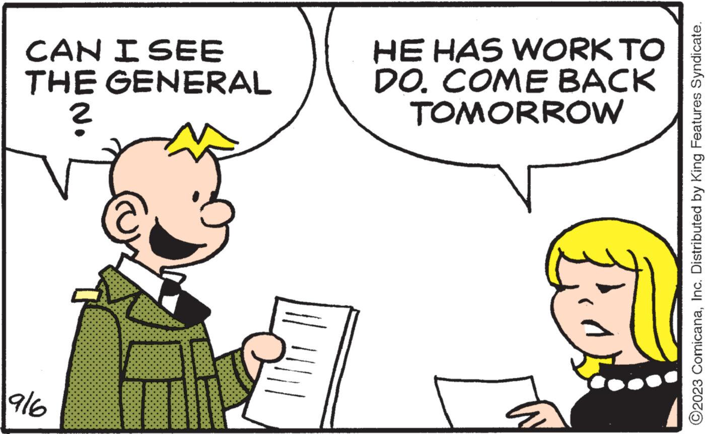 Mammal OCR: CAN I SEE THE GENERAL 916 T HE HAS WORK TO DO. COME BACK TOMORROW Po ?2023 ComicanaInc. Distributed by King Features Syndicate. CAN I SEE THE GENERAL 916 T HE HAS WORK TO DO . COME BACK TOMORROW Po ?2023 ComicanaInc. Distributed by King Features Syndicate .
