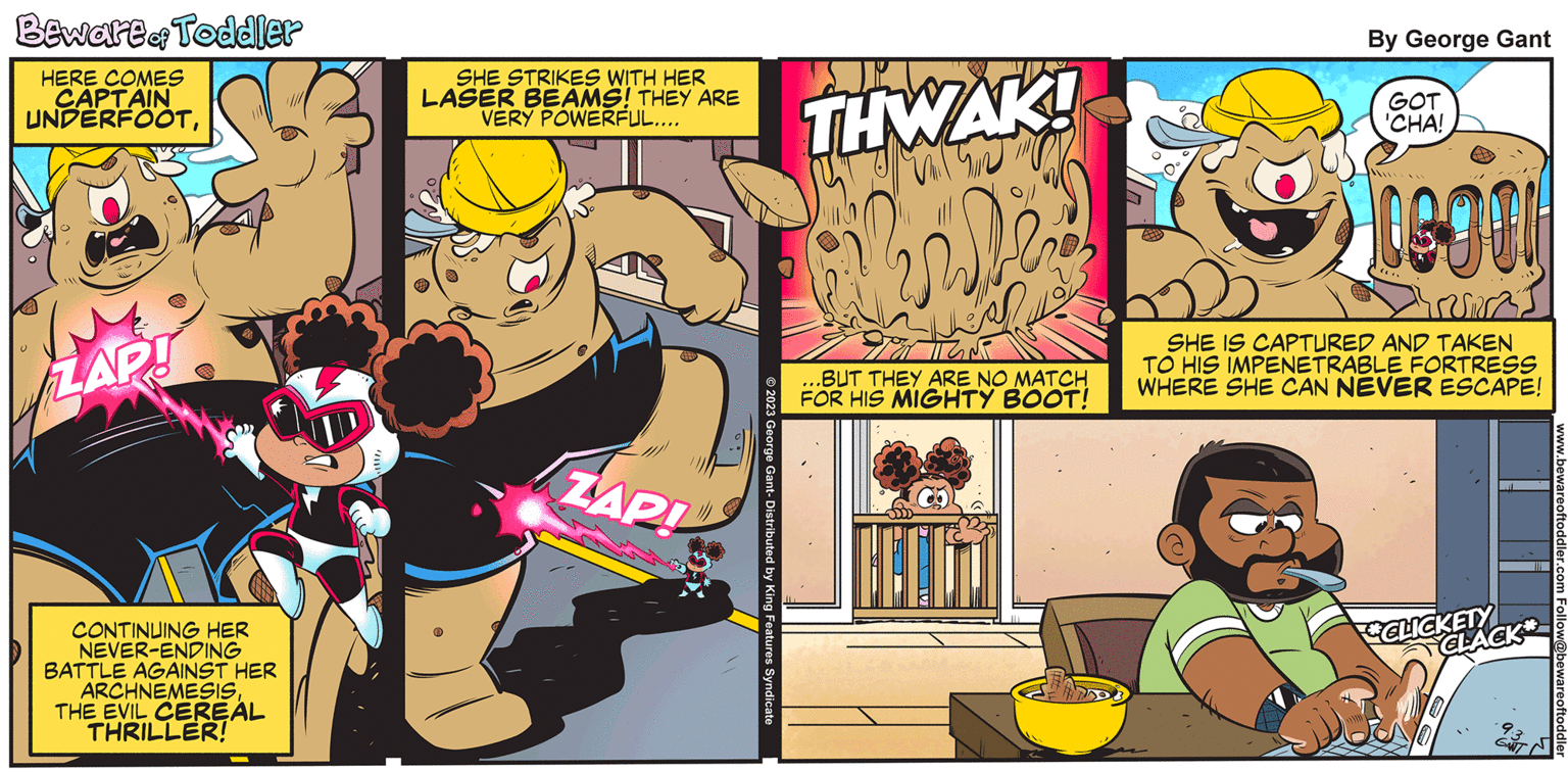 Organism OCR: Beware of Toddler HERE COMES CAPTAIN UNDERFOOTZAP! CONTINUING HER NEVER-ENDING BATTLE AGAINST HER ARCHNEMESISTHE EVIL CEREAL THRILLER! SHE STRIKES WITH HER LASER BEAMS! THEY ARE VERY POWERFUL.... ZAPI © 2023 George Gant- Distributed by King Features Syndicate THWAK! ViD DE TEMP ...BUT THEY ARE NO MATCH FOR HIS MIGHTY BOOT! By George Gant GOT 'CHA! COOL TURI SHE IS CAPTURED AND TAKEN TO HIS IMPENETRABLE FORTRESS WHERE SHE CAN NEVER ESCAPE! CLICKETY CLACK www.bewareoftoddler.com Follow@bewareoftoddler Beware of Toddler HERE COMES CAPTAIN UNDERFOOTZAP ! CONTINUING HER NEVER - ENDING BATTLE AGAINST HER ARCHNEMESISTHE EVIL CEREAL THRILLER ! SHE STRIKES WITH HER LASER BEAMS ! THEY ARE VERY POWERFUL .... ZAPI © 2023 George Gant- Distributed by King Features Syndicate THWAK ! ViD DE TEMP ... BUT THEY ARE NO MATCH FOR HIS MIGHTY BOOT ! By George Gant GOT ' CHA ! COOL TURI SHE IS CAPTURED AND TAKEN TO HIS IMPENETRABLE FORTRESS WHERE SHE CAN NEVER ESCAPE ! CLICKETY CLACK www.bewareoftoddler.com Follow @ bewareoftoddler