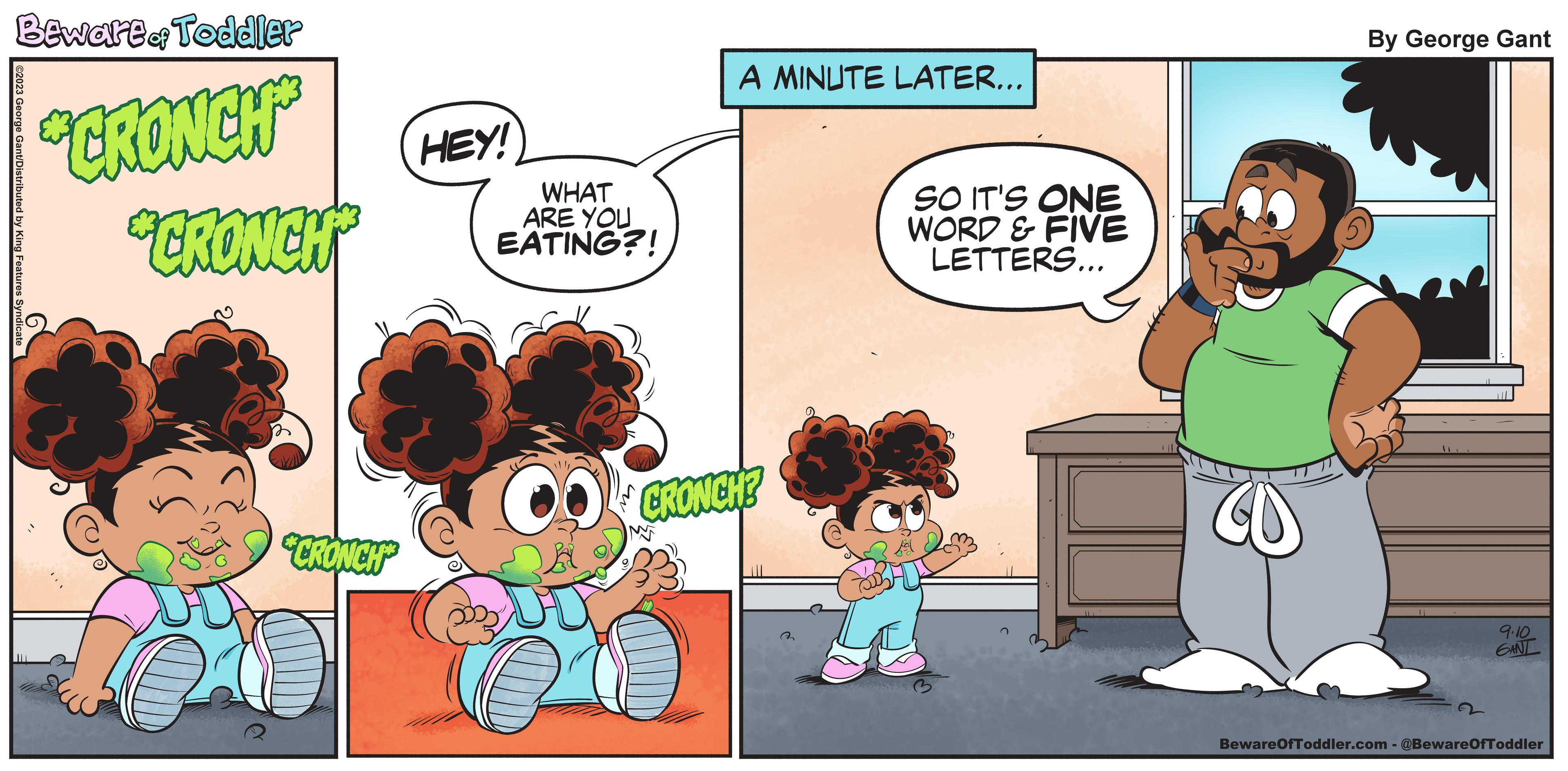 Fiction OCR: Bewart & Toddler ?2023 George Gant/Distributed by King Features Syndicate **CRONCH "GRONCH "CRONCH" HEY! WHAT ARE YOU EATING?! A MINUTE LATER... CRONCH? ? SO IT'S ONE WORD & FIVE LETTERS... By George Gant 9.10 GANL BewareOfToddler.com - @BewareOfToddler Bewart & Toddler ?2023 George Gant / Distributed by King Features Syndicate ** CRONCH " GRONCH " CRONCH " HEY ! WHAT ARE YOU EATING ?! A MINUTE LATER ... CRONCH ? ? SO IT'S ONE WORD & FIVE LETTERS ... By George Gant 9.10 GANL BewareOfToddler.com - @BewareOfToddler