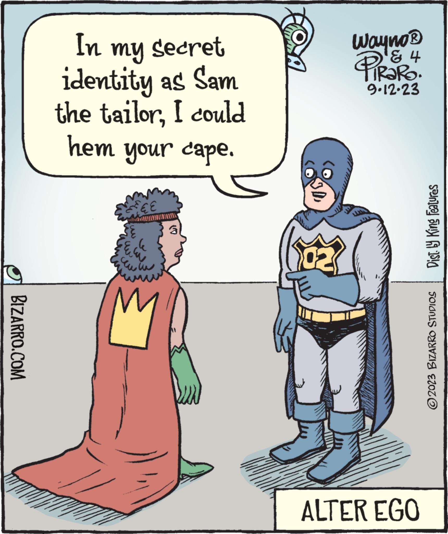 Pleased OCR: BIZARRO.COM In my secret identity as Sam the tailorI could hem your cape. € E le a w u 3 2 Wayno®? '? 4 TRARO. 9.12.23 ALTER EGO Dist. by King Features ?2023 BIZARRO STUDIOS BIZARRO.COM In my secret identity as Sam the tailorI could hem your cape . € E le a w u 3 2 Wayno®? ' ? 4 TRARO . 9.12.23 ALTER EGO Dist . by King Features ?2023 BIZARRO STUDIOS