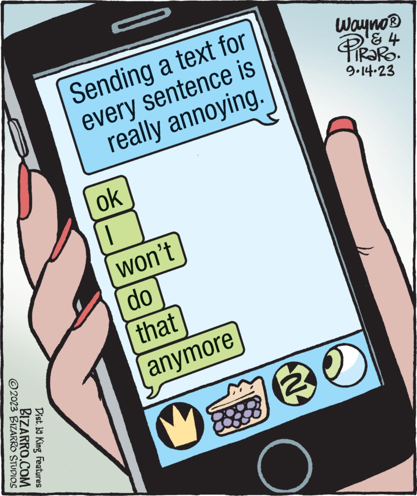 Recreation OCR: ?2023 BIZARRO STUDIOS BIZARRO.COM Dist. by King Features Sending a text for every sentence is really annoying. ok won't do that anymore Wayno ? & 4 PiRaRo. 9.14.23 30 ?2023 BIZARRO STUDIOS BIZARRO.COM Dist . by King Features Sending a text for every sentence is really annoying . ok won't do that anymore Wayno ? & 4 PiRaRo . 9.14.23 30