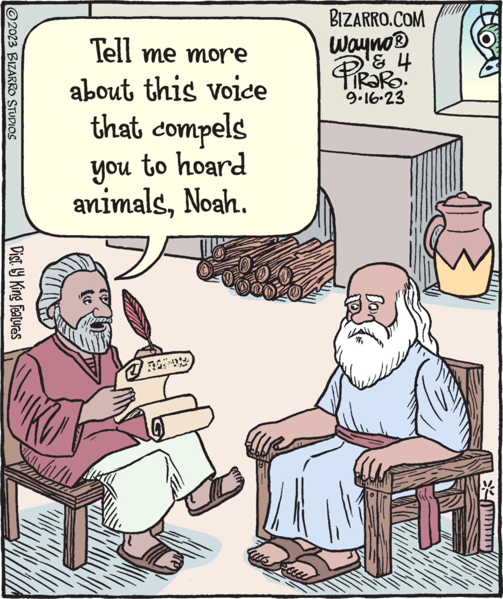 Humour OCR: ©2023 BIZARRO STUDIOS Dist.ly King Features Tell me more about this voice that compels you to hoard animalsNoah. ms BIZARRO.COM Wayno ? ' ? PIRORO 9.16.23 Bor © 2023 BIZARRO STUDIOS Dist.ly King Features Tell me more about this voice that compels you to hoard animalsNoah . ms BIZARRO.COM Wayno ? ' ? PIRORO 9.16.23 Bor