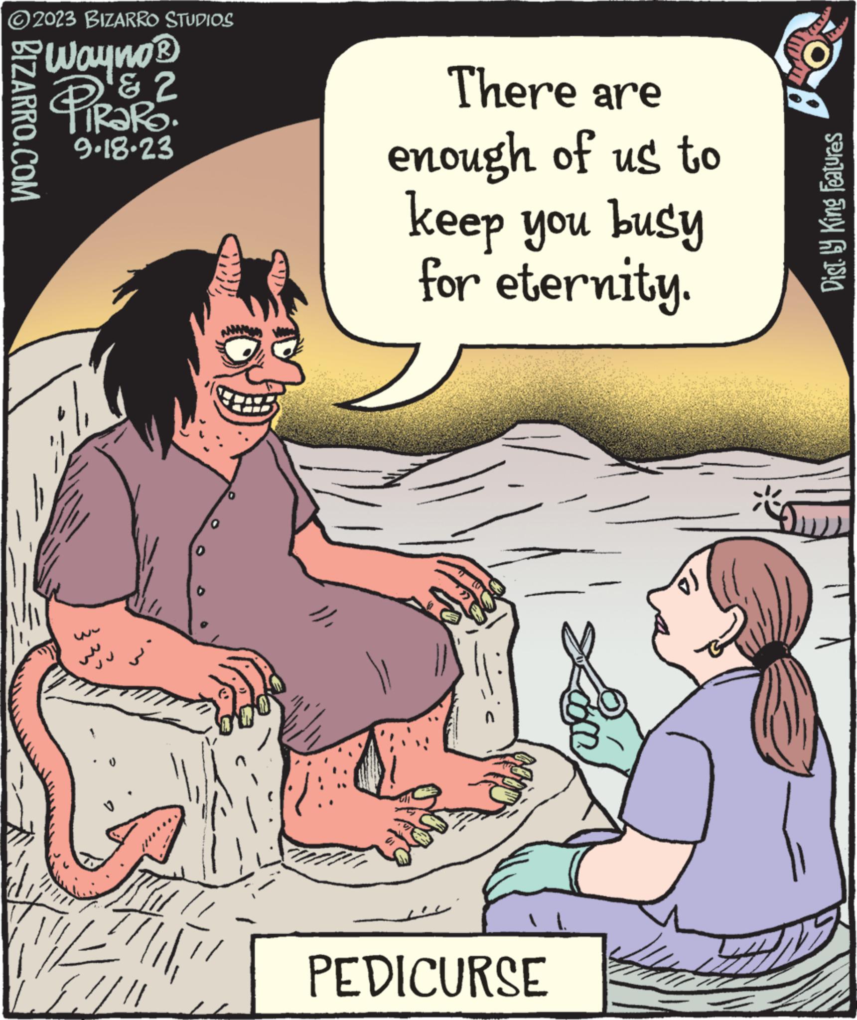 Art OCR: ?2023 BIZARRO STUDIOS Wayno? PIRARE. ? 2 9.18.23 BIZARRO.COM ???? 12 0 There are enough of us to keep you busy for eternity. PEDICURSE V Dist.ly King features ?2023 BIZARRO STUDIOS Wayno? PIRARE . ? 2 9.18.23 BIZARRO.COM ???? 12 0 There are enough of us to keep you busy for eternity . PEDICURSE V Dist.ly King features