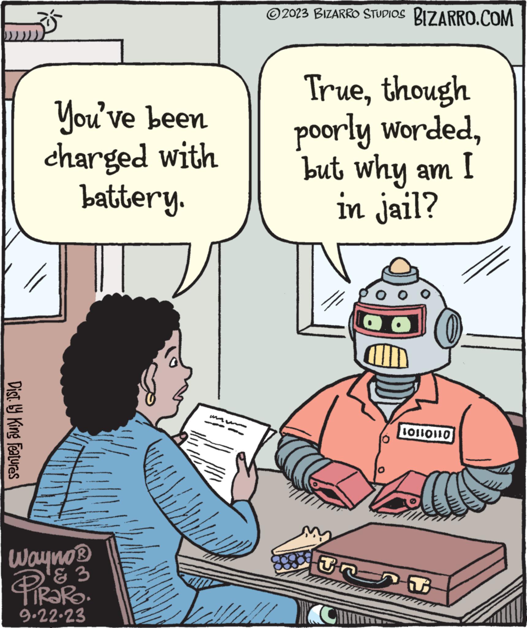 Conversation OCR: Dist. by King Features You've been charged with battery. Wayno ? & 3 tiRaRo. 9.22.23 ?2023 BIZARRO STUDIOS BIZARRO.COM Truethough poorly wordedbut why am I in jail? O CH TRAT (0) 10110110 Dist . by King Features You've been charged with battery . Wayno ? & 3 tiRaRo . 9.22.23 ?2023 BIZARRO STUDIOS BIZARRO.COM Truethough poorly wordedbut why am I in jail ? O CH TRAT ( 0 ) 10110110