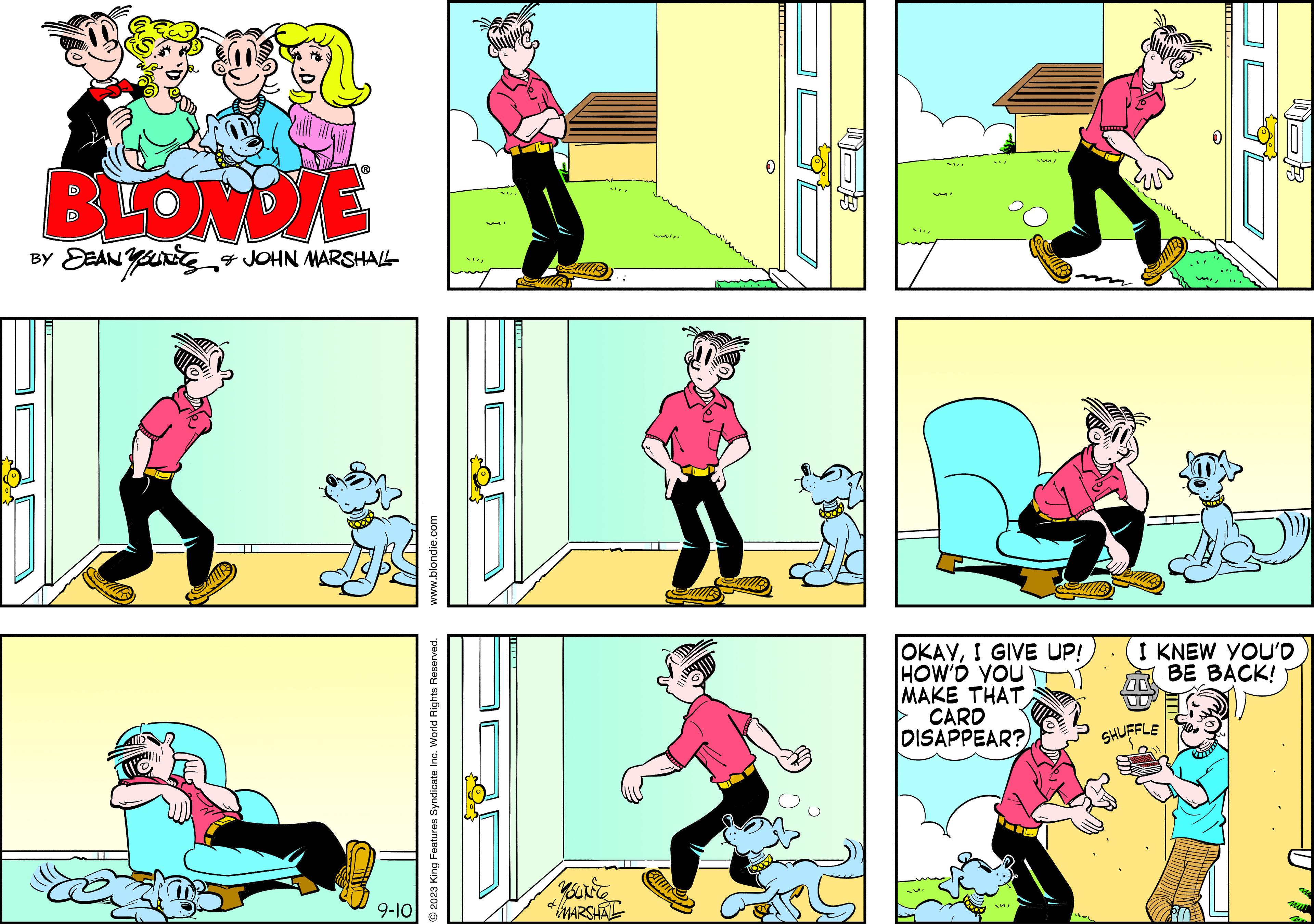 Sharing OCR: BLONDIE BY JEANSUITS & JOHN MARSHALL 9-10 www.blondie.com O2023 King Features Syndicate Inc. World Rights Reserved. SHIVE YOUNCE d/ & MARSHAL LAI!! B SUVI OKAYI GIVE UP! HOW'D YOU MAKE THAT CARD DISAPPEAR? I KNEW YOU'D BE BACK! SHUFFLE no mu BLONDIE BY JEANSUITS & JOHN MARSHALL 9-10 www.blondie.com O2023 King Features Syndicate Inc. World Rights Reserved . SHIVE YOUNCE d / & MARSHAL LAI !! B SUVI OKAYI GIVE UP ! HOW'D YOU MAKE THAT CARD DISAPPEAR ? I KNEW YOU'D BE BACK ! SHUFFLE no mu