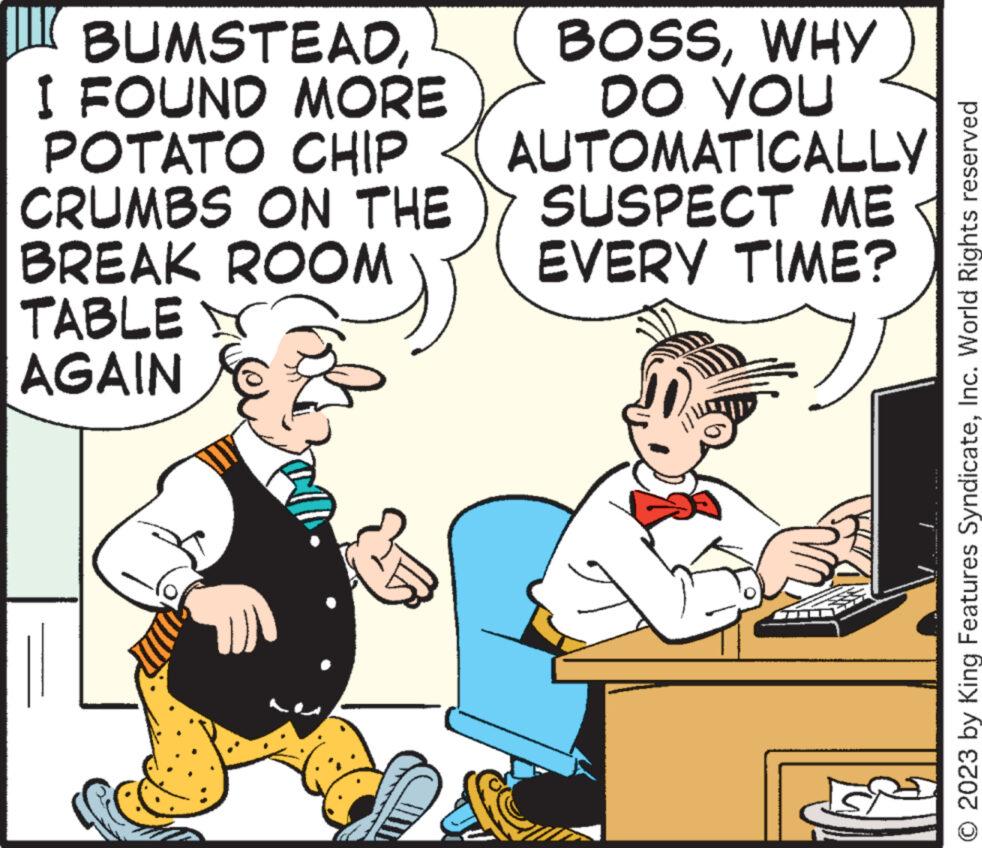 Conversation OCR: BUMSTEADI FOUND MORE POTATO CHIP CRUMBS ON THE BREAK ROOM TABLE AGAIN BOSSWHY DO YOU AUTOMATICALLY SUSPECT ME EVERY TIME? O 2023 by King Features SyndicateInc. World Rights reserved BUMSTEADI FOUND MORE POTATO CHIP CRUMBS ON THE BREAK ROOM TABLE AGAIN BOSSWHY DO YOU AUTOMATICALLY SUSPECT ME EVERY TIME ? O 2023 by King Features SyndicateInc. World Rights reserved