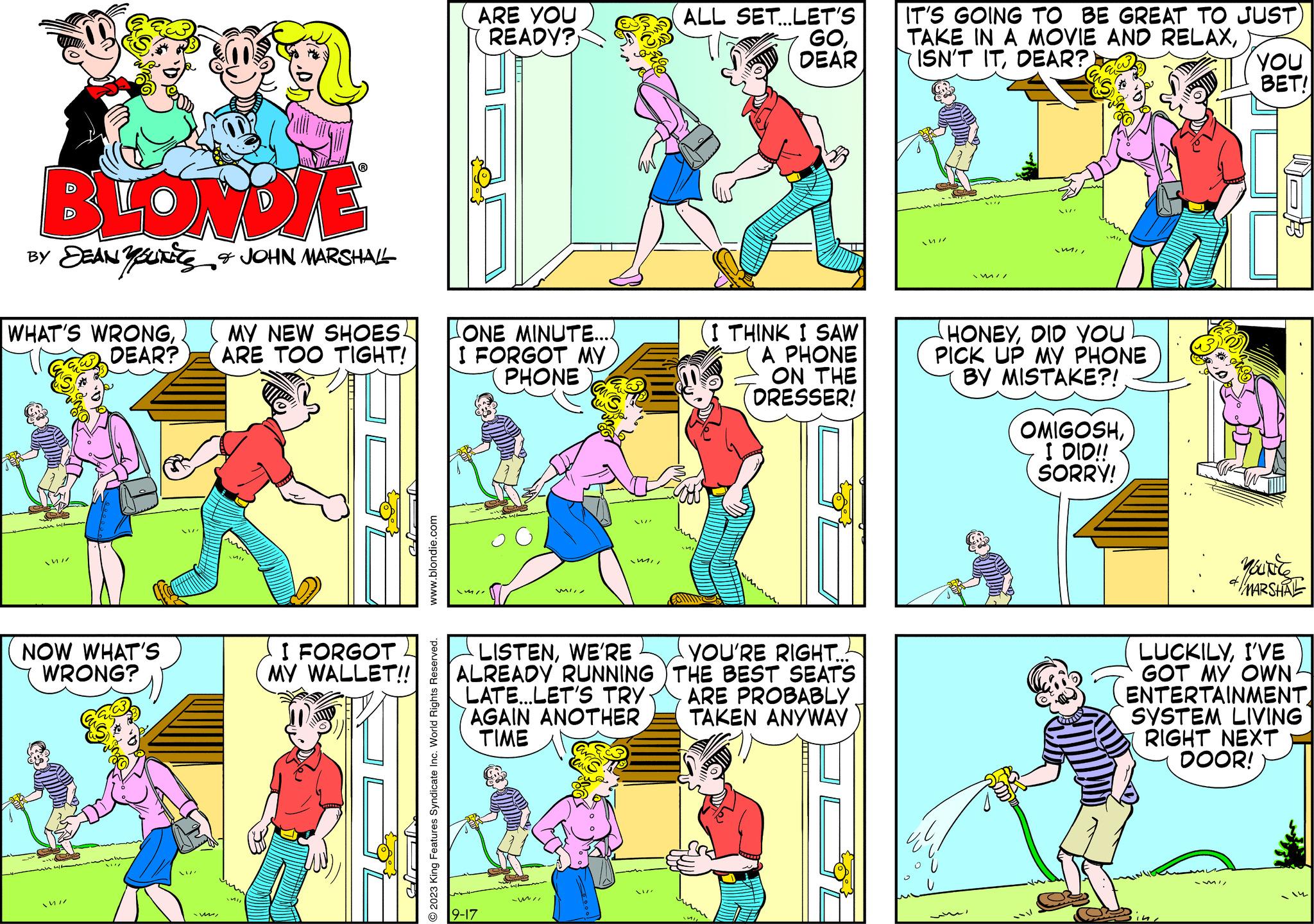 Yellow OCR: BLONDIE BY SEAN Y SUITES & JOHN MARSHALL WHAT'S WRONGDEAR? NOW WHAT'S WRONG? Mil -ww. MY NEW SHOES4 ARE TOO TIGHT! un UT I FORGOT MY WALLET!! www.blondie.com O2023 King Features Syndicate Inc. World Rights Reserved. ARE YOU READY? ONE MINUTE... I FORGOT MY PHONE 9-17 Mill LISTENWE'RE ALREADY RUNNING LATE...LET'S TRY AGAIN ANOTHER TIME -mil Mil ALL SET... LET'S GODEAR I THINK I SAW A PHONE ON THE DRESSER! YOU'RE RIGHT... THE BEST SEATS ARE PROBABLY TAKEN ANYWAY IT'S GOING TO BE GREAT TO JUST) TAKE IN A MOVIE AND RELAXDEAR?) mi MI HONEYDID YOU PICK UP MY PHONE BY MISTAKE?! OMIGOSHI DID!! SORRY! 141 YOU BET! LUCKILYI'VE GOT MY OWN ENTERTAINMENT SYSTEM LIVING RIGHT NEXT DOOR! MII Yource & MARSHAL - 14 BLONDIE BY SEAN Y SUITES & JOHN MARSHALL WHAT'S WRONGDEAR ? NOW WHAT'S WRONG ? Mil -ww . MY NEW SHOES4 ARE TOO TIGHT ! un UT I FORGOT MY WALLET !! www.blondie.com O2023 King Features Syndicate Inc. World Rights Reserved . ARE YOU READY ? ONE MINUTE ... I FORGOT MY PHONE 9-17 Mill LISTENWE'RE ALREADY RUNNING LATE ... LET'S TRY AGAIN ANOTHER TIME -mil Mil ALL SET ... LET'S GODEAR I THINK I SAW A PHONE ON THE DRESSER ! YOU'RE RIGHT ... THE BEST SEATS ARE PROBABLY TAKEN ANYWAY IT'S GOING TO BE GREAT TO JUST ) TAKE IN A MOVIE AND RELAXISN'T ITDEAR ? ) mi MI HONEYDID YOU PICK UP MY PHONE BY MISTAKE ?! OMIGOSHI DID !! SORRY ! 141 YOU BET ! LUCKILYI'VE GOT MY OWN ENTERTAINMENT SYSTEM LIVING RIGHT NEXT DOOR ! MII Yource & MARSHAL - 14