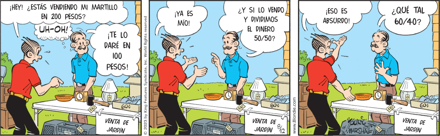 Parallel OCR: L ¡HEY! ESTÁS VENDIENDO MI MARTILLO EN 200 PESOS? UH-OH! M $15 $10 ¡TE LO DARÉ EN 100 PESOS! 60¢ VENTA DE JARDÍN © 2023 by King Features SyndicateInc. World Rights reserved .. ¡YA ES MÍO! P $15 ¿Y SI LO VENDO Y DIVIDIMOS $10 EL DINERO 50/50? 60¢ VENTA DE JARDÍN 8/2 www.Blondie.com 33 SII ¡ESO ES ABSURDO! mi YOU'RECE MARSHAL O ¿QUÉ TAL 60/40? -5/ 60¢ VENTA DE JARDÍN L ¡ HEY ! ESTÁS VENDIENDO MI MARTILLO EN 200 PESOS ? UH - OH ! M $ 15 $ 10 ¡ TE LO DARÉ EN 100 PESOS ! 60 ¢ VENTA DE JARDÍN © 2023 by King Features SyndicateInc. World Rights reserved .. ¡ YA ES MÍO ! P $ 15 ¿ Y SI LO VENDO Y DIVIDIMOS $ 10 EL DINERO 50/50 ? 60 ¢ VENTA DE JARDÍN 8/2 www.Blondie.com 33 SII ¡ ESO ES ABSURDO ! mi YOU'RECE MARSHAL O ¿ QUÉ TAL 60/40 ? -5 / 60 ¢ VENTA DE JARDÍN