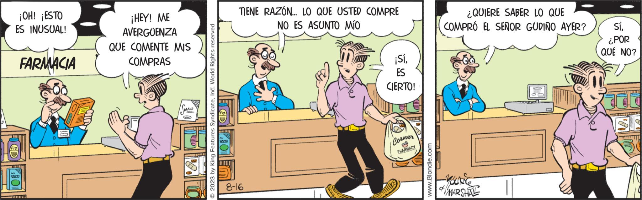 Humour OCR: ¡OH! ¡ESTO ES INUSUAL! FARMACIA WA www - ¡HEY! ME AVERGUENZA QUE COMENTE MIS COMPRAS Suw yo W © 2023 by King Features SyndicateInc. World Rights reserved VVLD TIENE RAZÓN... LO QUE USTED COMPRE NO ES ASUNTO MÍO 8-16 ¡SíES CIERTO! Corner PHARMACY www.Blondie.com ¿QUIERE SABER LO QUE COMPRÓ EL SEÑOR GUDIÑO AYER? YOUREC MARSHAL Sí¿POR QUÉ NO? FILTE TRINITAT ¡ OH ! ¡ ESTO ES INUSUAL ! FARMACIA WA www - ¡ HEY ! ME AVERGUENZA QUE COMENTE MIS COMPRAS Suw yo W © 2023 by King Features SyndicateInc. World Rights reserved VVLD TIENE RAZÓN ... LO QUE USTED COMPRE NO ES ASUNTO MÍO 8-16 ¡ SíES CIERTO ! Corner PHARMACY www.Blondie.com ¿ QUIERE SABER LO QUE COMPRÓ EL SEÑOR GUDIÑO AYER ? YOUREC MARSHAL Sí¿ POR QUÉ NO ? FILTE TRINITAT
