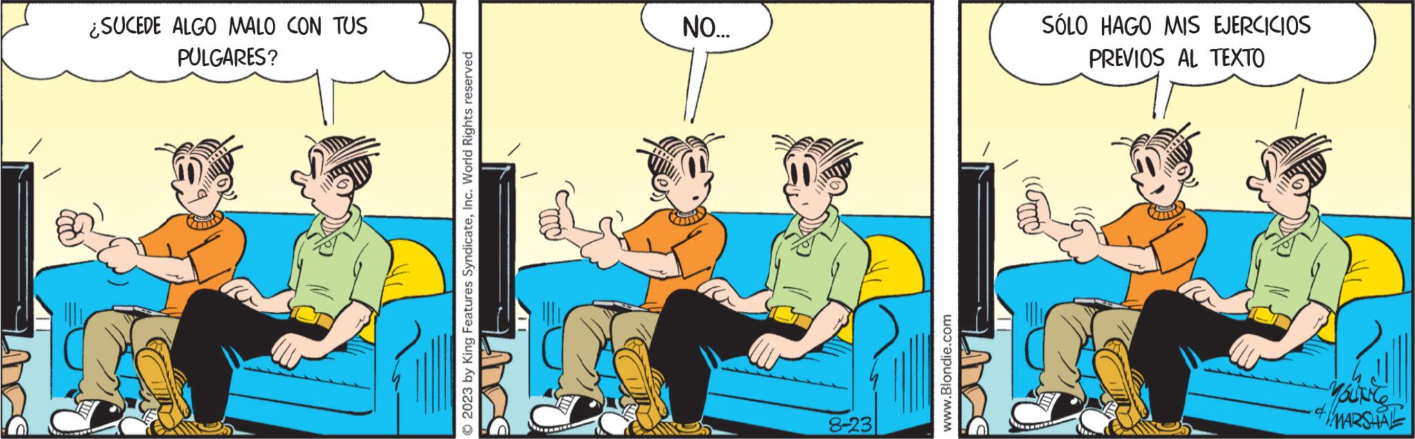 Animated cartoon OCR: ¿SUCEDE ALGO MALO CON TUS PULGARES? © 2023 by King Features SyndicateInc. World Rights reserved wwwmind NO... 8-23 www.Blondie.com SÓLO HAGO MIS EJERCICIOS PREVIOS AL TEXTO YOUNG MARSHAL ¿ SUCEDE ALGO MALO CON TUS PULGARES ? © 2023 by King Features SyndicateInc. World Rights reserved wwwmind NO ... 8-23 www.Blondie.com SÓLO HAGO MIS EJERCICIOS PREVIOS AL TEXTO YOUNG MARSHAL
