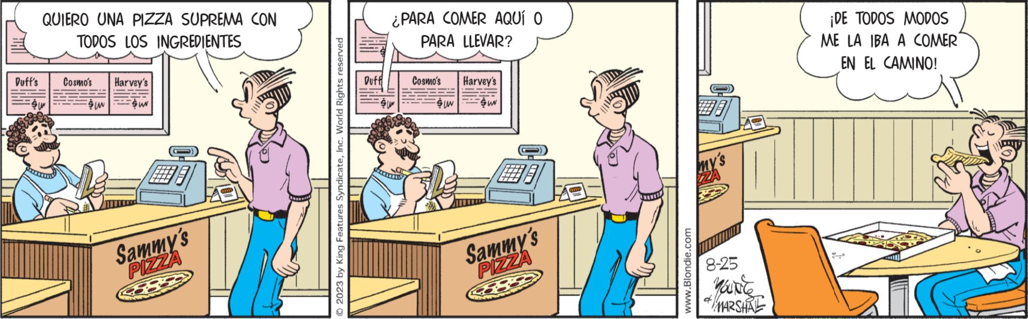 Fiction OCR: Duff's QUIERO UNA PIZZA SUPREMA CON TODOS LOS INGREDIENTES Cosmo's Harvey's $UN SUN 75 Sammy's PIZZA © 2023 by King Features SyndicateInc. World Rights reserved Duff ¿PARA COMER AQUÍ O PARA LLEVAR? Cosmo's Suw Harvey's SUN Sammy's PIZZA OHASID my's ZZA www.Blondie.com 8-25 You're MARSHAL q ¡DE TODOS MODOS ME LA IBA A COMER EN EL CAMINO! ?? Duff's QUIERO UNA PIZZA SUPREMA CON TODOS LOS INGREDIENTES Cosmo's Harvey's $ UN SUN 75 Sammy's PIZZA © 2023 by King Features SyndicateInc. World Rights reserved Duff ¿ PARA COMER AQUÍ O PARA LLEVAR ? Cosmo's Suw Harvey's SUN Sammy's PIZZA OHASID my's ZZA www.Blondie.com 8-25 You're MARSHAL q ¡ DE TODOS MODOS ME LA IBA A COMER EN EL CAMINO ! ? ?