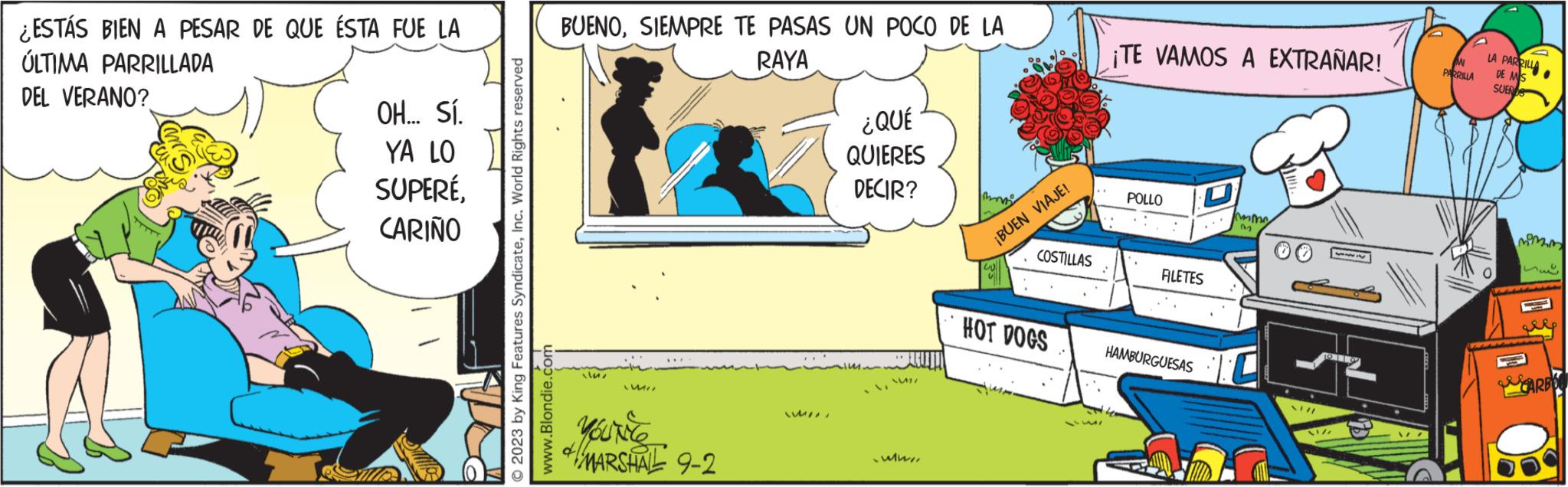 Design OCR: ¿ESTÁS BIEN A PESAR DE QUE ÉSTA FUE LA ÚLTIMA PARRILLADA DEL VERANO? trong OH... Sí. YA LO SUPERÉCARIÑO © 2023 by King Features SyndicateInc. World Rights reserved www.Blondie.com BUENOSIEMPRE TE PASAS UN POCO DE LA RAYA llaLUMI LWI MARSHALL 9-2 ????? ¿QUÉ QUIERES DECIR? 15 V S ww/¡BUEN VIAJE! COSTILLAS HOT DOGS 3511 ¡TE VAMOS A EXTRAÑAR! POLLO D FILETES HAMBURGUESAS mme 13 0 12 NI/ M PARRILLA LA PARRILLA DE MIS SUENS ? momm men CARBO ¿ ESTÁS BIEN A PESAR DE QUE ÉSTA FUE LA ÚLTIMA PARRILLADA DEL VERANO ? trong OH ... Sí . YA LO SUPERÉCARIÑO © 2023 by King Features SyndicateInc. World Rights reserved www.Blondie.com BUENOSIEMPRE TE PASAS UN POCO DE LA RAYA llaLUMI LWI MARSHALL 9-2 ????? ¿ QUÉ QUIERES DECIR ? 15 V S ww /¡ BUEN VIAJE ! COSTILLAS HOT DOGS 3511 ¡ TE VAMOS A EXTRAÑAR ! POLLO D FILETES HAMBURGUESAS mme 13 0 12 NI / M PARRILLA LA PARRILLA DE MIS SUENS ? momm men CARBO