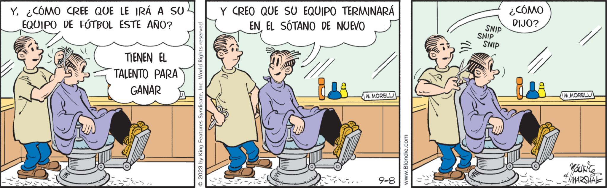 Conversation OCR: Y¿CÓMO CREE QUE LE IRÁ A SUL EQUIPO DE FÚTBOL ESTE AÑO? TIENEN EL TALENTO PARA GANAR Sen © 2023 by King Features SyndicateInc. World Rights reserved Y CREO QUE SU EQUIPO TERMINARÁ EN EL SÓTANO DE NUEVO M.MORELLI 9-8 www.Blondie.com SNIP SNIP SNIP ¿CÓMO DIJO? M.MORELLI You're & MARSHAL Y¿ CÓMO CREE QUE LE IRÁ A SUL EQUIPO DE FÚTBOL ESTE AÑO ? TIENEN EL TALENTO PARA GANAR Sen © 2023 by King Features SyndicateInc. World Rights reserved Y CREO QUE SU EQUIPO TERMINARÁ EN EL SÓTANO DE NUEVO M.MORELLI 9-8 www.Blondie.com SNIP SNIP SNIP ¿ CÓMO DIJO ? M.MORELLI You're & MARSHAL
