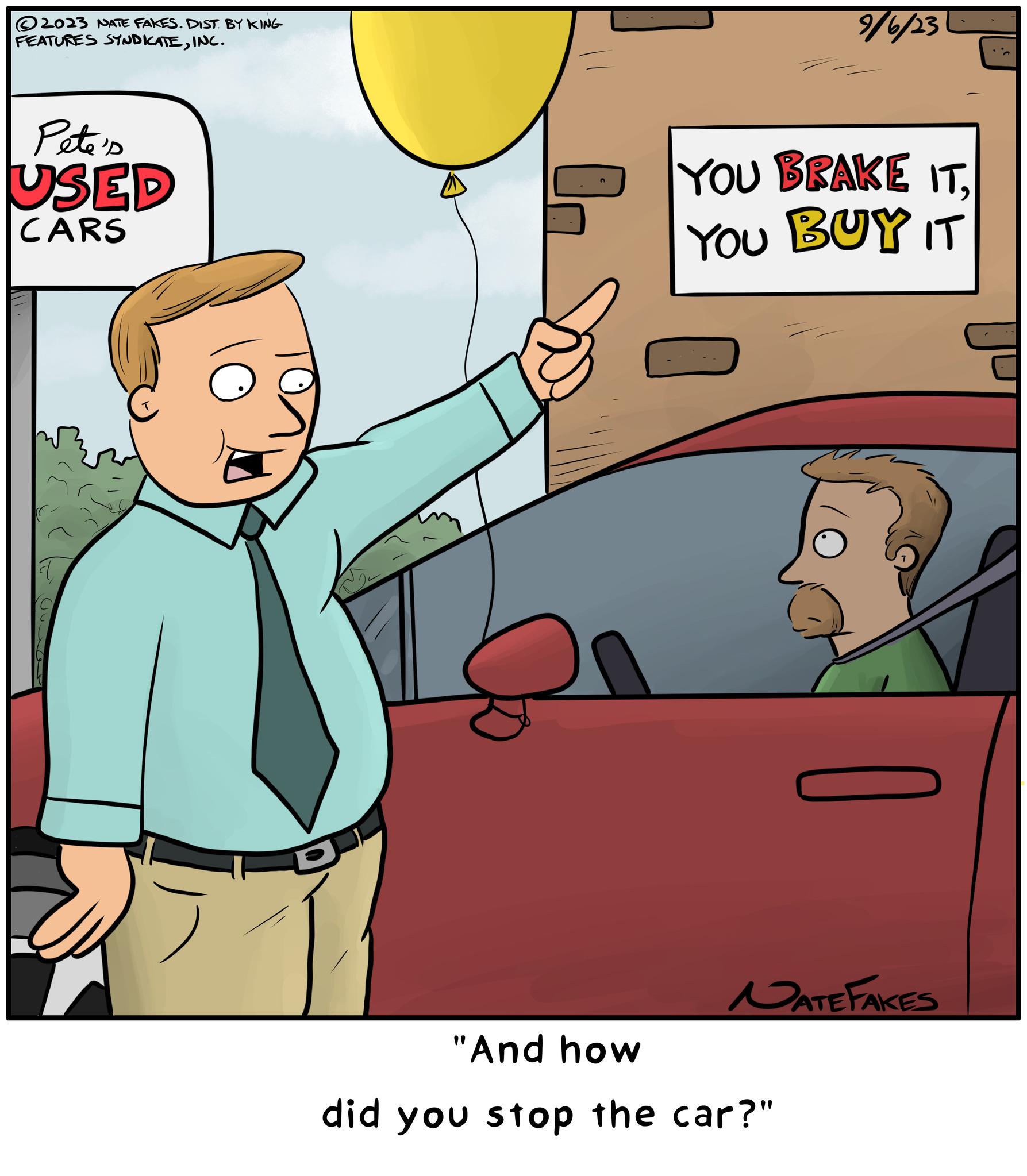 Sharing OCR: ?2023 NATE FAKES. DIST. BY KING FEATURES SYNDICATEINC. Pete's USED CARS 9/6/23 YOU BRAKE IT. YOU BUY IT NATE FAKES "And how did you stop the car?" ?2023 NATE FAKES . DIST . BY KING FEATURES SYNDICATEINC . Pete's USED CARS 9/6/23 YOU BRAKE IT . YOU BUY IT NATE FAKES " And how did you stop the car ? "