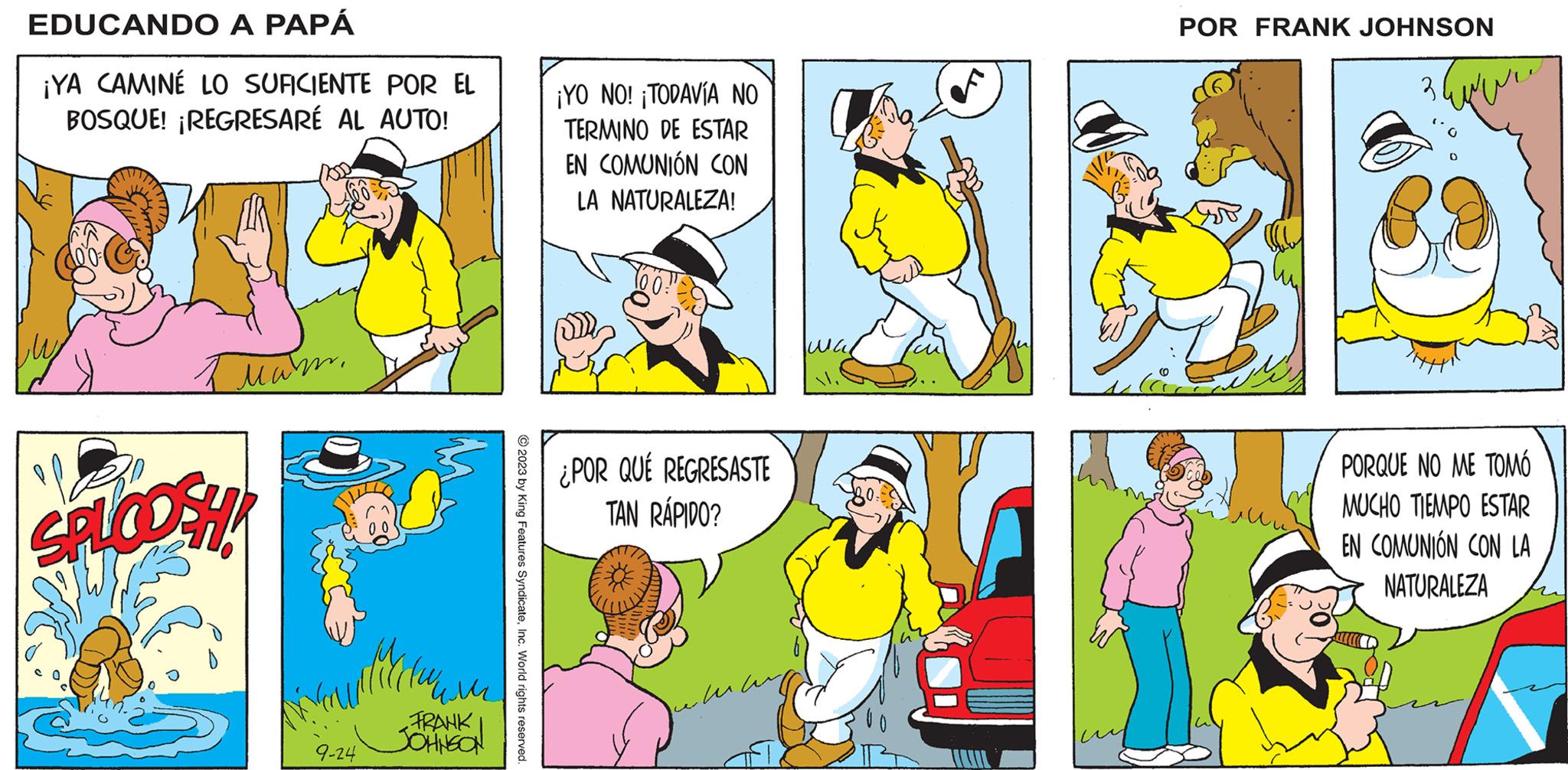 Yellow OCR: ? EDUCANDO A PAPÁ FRANK JOHNSON ¡YA CAMINÉ LO SUFICIENTE POR EL BOSQUE! ¡REGRESARÉ AL AUTO! 1 ??? 12 SPLOOSH! 9-24 ??? FRANK JOHNSON © 2023 by King Features SyndicateInc. World rights reserved. write ¡YO NO! ¡TODAVÍA NO TERMINO DE ESTAR EN COMUNIÓN CON LA NATURALEZA! ¿POR QUÉ REGRESASTE TAN RÁPIDO? ??? ?? ¿NO TE ENCANTA CAMINAR POR EL BOSQUE? whiliukee will fi V ¡PUFF! ¡N-NO! c ¡PUF! ???? Voowly FIHH PORQUE NO ME TOMÓ MUCHO TIEMPO ESTAR EN COMUNIÓN CON LA NATURALEZA ? EDUCANDO A PAPÁ FRANK JOHNSON ¡ YA CAMINÉ LO SUFICIENTE POR EL BOSQUE ! ¡ REGRESARÉ AL AUTO ! 1 ??? 12 SPLOOSH ! 9-24 ??? FRANK JOHNSON © 2023 by King Features SyndicateInc. World rights reserved . write ¡ YO NO ! ¡ TODAVÍA NO TERMINO DE ESTAR EN COMUNIÓN CON LA NATURALEZA ! ¿ POR QUÉ REGRESASTE TAN RÁPIDO ? ??? ?? ¿ NO TE ENCANTA CAMINAR POR EL BOSQUE ? whiliukee will fi V ¡ PUFF ! ¡ N - NO ! c ¡ PUF ! ???? Voowly FIHH PORQUE NO ME TOMÓ MUCHO TIEMPO ESTAR EN COMUNIÓN CON LA NATURALEZA