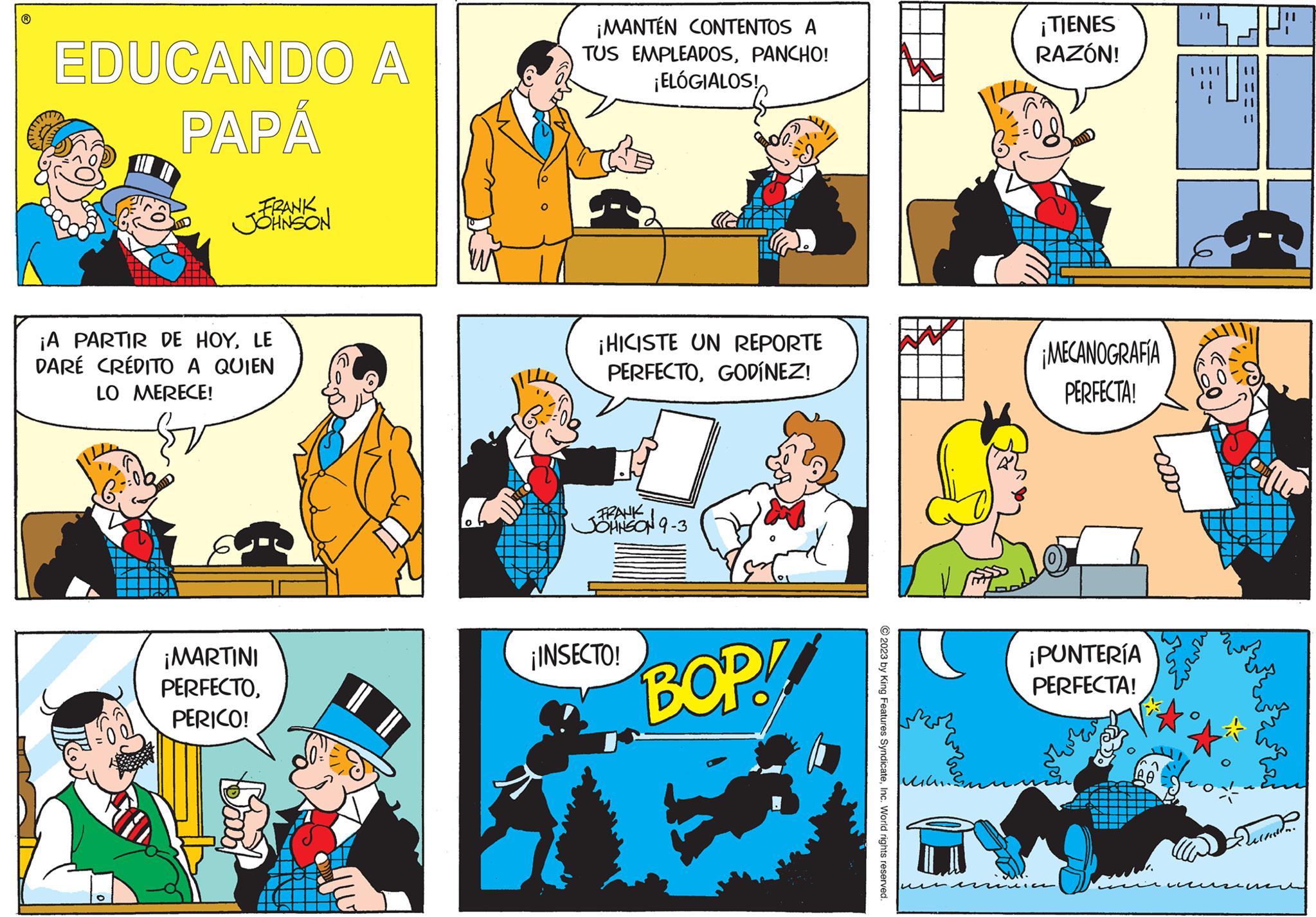 Yellow OCR: EDUCANDO A PAPÁ FRANK JOHNSON ¡A PARTIR DE HOYLE DARÉ CRÉDITO A QUIEN LO MERECE! ¡MARTINI PERFECTOPERICO! Boooo ¡MANTÉN CONTENTOS A TUS EMPLEADOSPANCHO! ¡ELÓGIALOS! ¡HICISTE UN REPORTE PERFECTOGODÍNEZ! FRANK JOHNSON 9-3 ¡INSECTO! BOP! © 2023 by King Features SyndicateInc. World rights reserved. Mil. ¡TIENES RAZÓN! ¡MECANOGRAFÍA PERFECTA! ¡PUNTERÍA PERFECTA! 11 === Decost EDUCANDO A PAPÁ FRANK JOHNSON ¡ A PARTIR DE HOYLE DARÉ CRÉDITO A QUIEN LO MERECE ! ¡ MARTINI PERFECTOPERICO ! Boooo ¡ MANTÉN CONTENTOS A TUS EMPLEADOSPANCHO ! ¡ ELÓGIALOS ! ¡ HICISTE UN REPORTE PERFECTOGODÍNEZ ! FRANK JOHNSON 9-3 ¡ INSECTO ! BOP ! © 2023 by King Features SyndicateInc. World rights reserved . Mil . ¡ TIENES RAZÓN ! ¡ MECANOGRAFÍA PERFECTA ! ¡ PUNTERÍA PERFECTA ! 11 === Decost