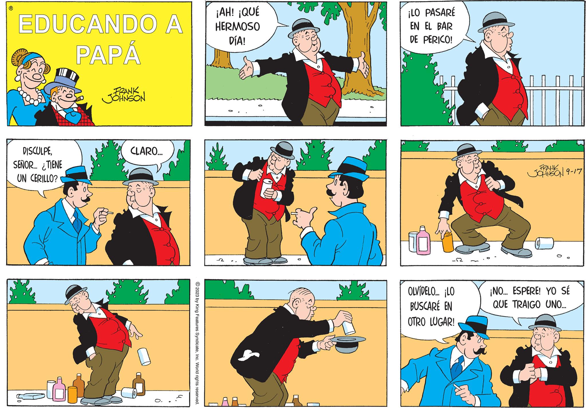 Comics OCR: EDUCANDO A PAPÁ DISCULPESEÑOR... ¿TIENE UN CERILLO? 01. FRANK JOHNSON CLARO... © 2023 by King Features SyndicateInc. World rights reserved. ¡AH! ¡QUÉ HERMOSO DÍA! ¡LO PASARÉ EN EL BAR DE PERICO! -22 OLVIDELO... ¡LO BUSCARÉ EN OTRO LUGAR! 0000 FRANK JOHNSON 9-17 ¡NO... ESPERE! YO SÉ QUE TRAIGO UNO... EDUCANDO A PAPÁ DISCULPESEÑOR ... ¿ TIENE UN CERILLO ? 01 . FRANK JOHNSON CLARO ... © 2023 by King Features SyndicateInc. World rights reserved . ¡ AH ! ¡ QUÉ HERMOSO DÍA ! ¡ LO PASARÉ EN EL BAR DE PERICO ! -22 OLVIDELO ... ¡ LO BUSCARÉ EN OTRO LUGAR ! 0000 FRANK JOHNSON 9-17 ¡ NO ... ESPERE ! YO SÉ QUE TRAIGO UNO ...