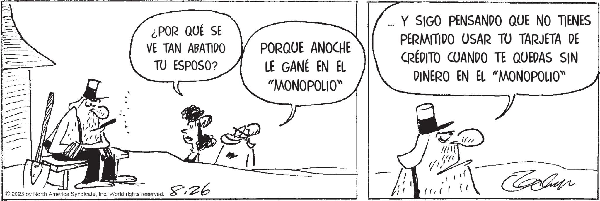 Interaction OCR: ¿POR QUÉ SE VE TAN ABATIDO TU ESPOSO? © 2023 by North America SyndicateInc. World rights reserved. 8.26 ???? AN PORQUE ANOCHE LE GANÉ EN EL "MONOPOLIO" ... Y SIGO PENSANDO QUE NO TIENES PERMITIDO USAR TU TARJETA DE CRÉDITO CUANDO TE QUEDAS SIN DINERO EN EL "MONOPOLIO" Cacher ¿ POR QUÉ SE VE TAN ABATIDO TU ESPOSO ? © 2023 by North America SyndicateInc. World rights reserved . 8.26 ???? AN PORQUE ANOCHE LE GANÉ EN EL " MONOPOLIO " ... Y SIGO PENSANDO QUE NO TIENES PERMITIDO USAR TU TARJETA DE CRÉDITO CUANDO TE QUEDAS SIN DINERO EN EL " MONOPOLIO " Cacher