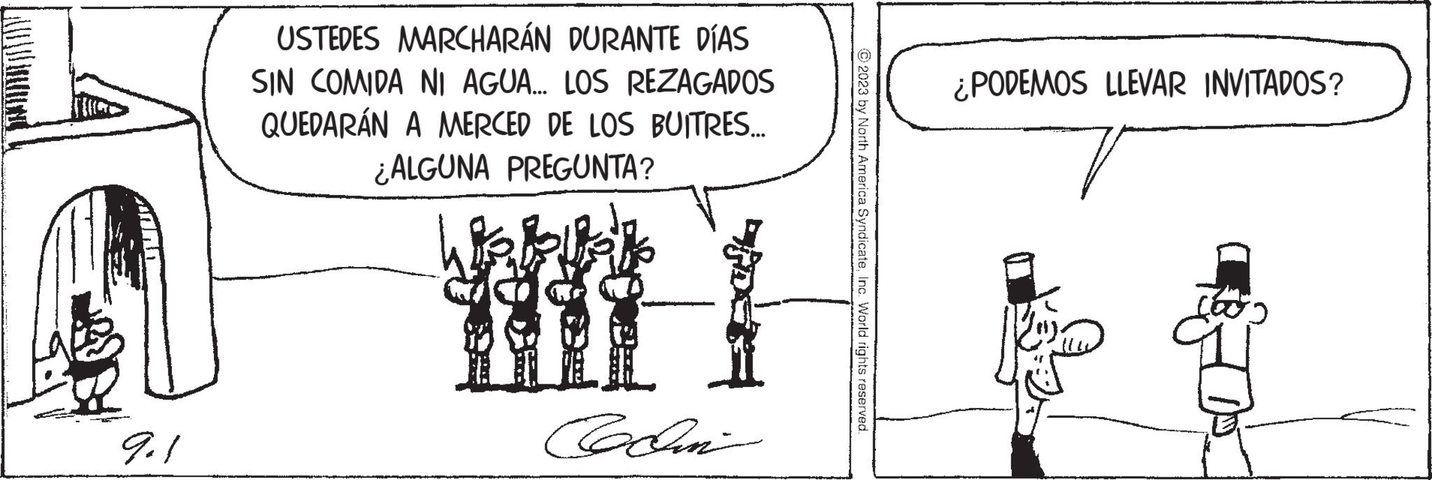 Illustration OCR: 9.1 USTEDES MARCHARÁN DURANTE DÍAS SIN COMIDA NI AGUA... LOS REZAGADOS QUEDARÁN A MERCED DE LOS BUITRES... ¿ALGUNA PREGUNTA? @www. Colin © 2023 by North America SyndicateInc. World rights reserved. ¿PODEMOS LLEVAR INVITADOS? ?? 9.1 USTEDES MARCHARÁN DURANTE DÍAS SIN COMIDA NI AGUA ... LOS REZAGADOS QUEDARÁN A MERCED DE LOS BUITRES ... ¿ ALGUNA PREGUNTA ? @www . Colin © 2023 by North America SyndicateInc. World rights reserved . ¿ PODEMOS LLEVAR INVITADOS ? ??
