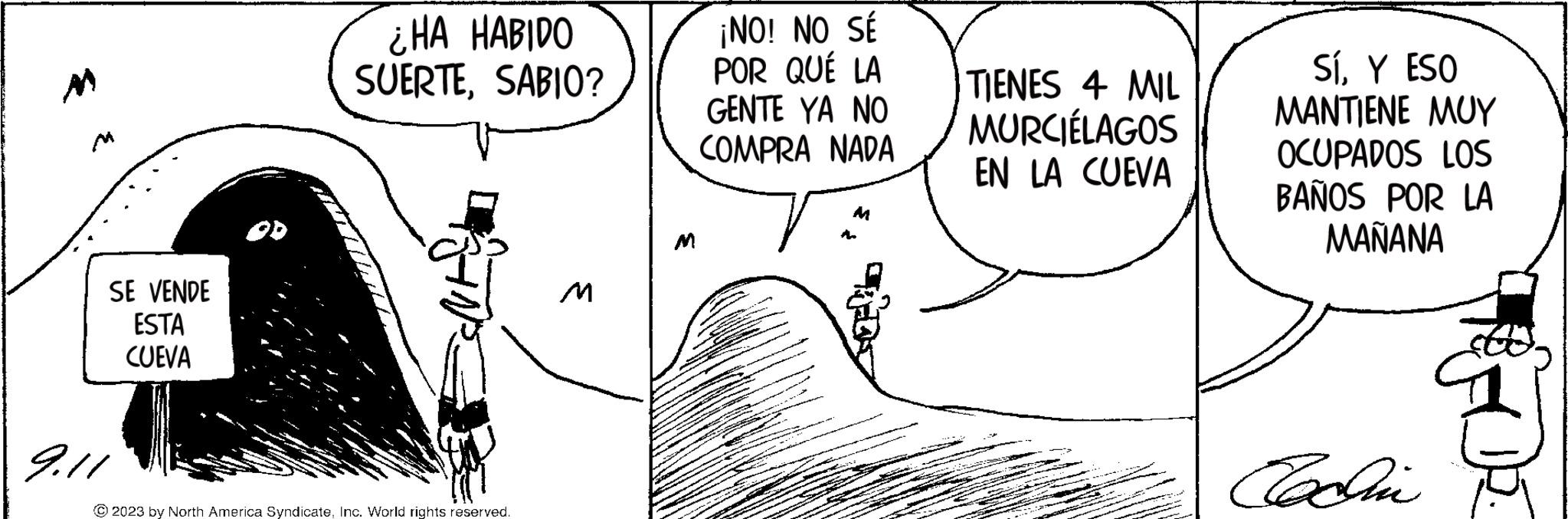 Cartoon OCR: M SE VENDE ESTA CUEVA 9.11 ¿HA HABIDO SUERTESABIO? © 2023 by North America SyndicateInc. World rights reserved. M ¡NO! NO SÉ POR QUÉ LA GENTE YA NO COMPRA NADA M TIENES 4 MIL MURCIÉLAGOS EN LA CUEVA SÍY ESO MANTIENE ??? OCUPADOS LOS BAÑOS POR LA MAÑANA Codin M SE VENDE ESTA CUEVA 9.11 ¿ HA HABIDO SUERTESABIO ? © 2023 by North America SyndicateInc. World rights reserved . M ¡ NO ! NO SÉ POR QUÉ LA GENTE YA NO COMPRA NADA M TIENES 4 MIL MURCIÉLAGOS EN LA CUEVA SÍY ESO MANTIENE ??? OCUPADOS LOS BAÑOS POR LA MAÑANA Codin