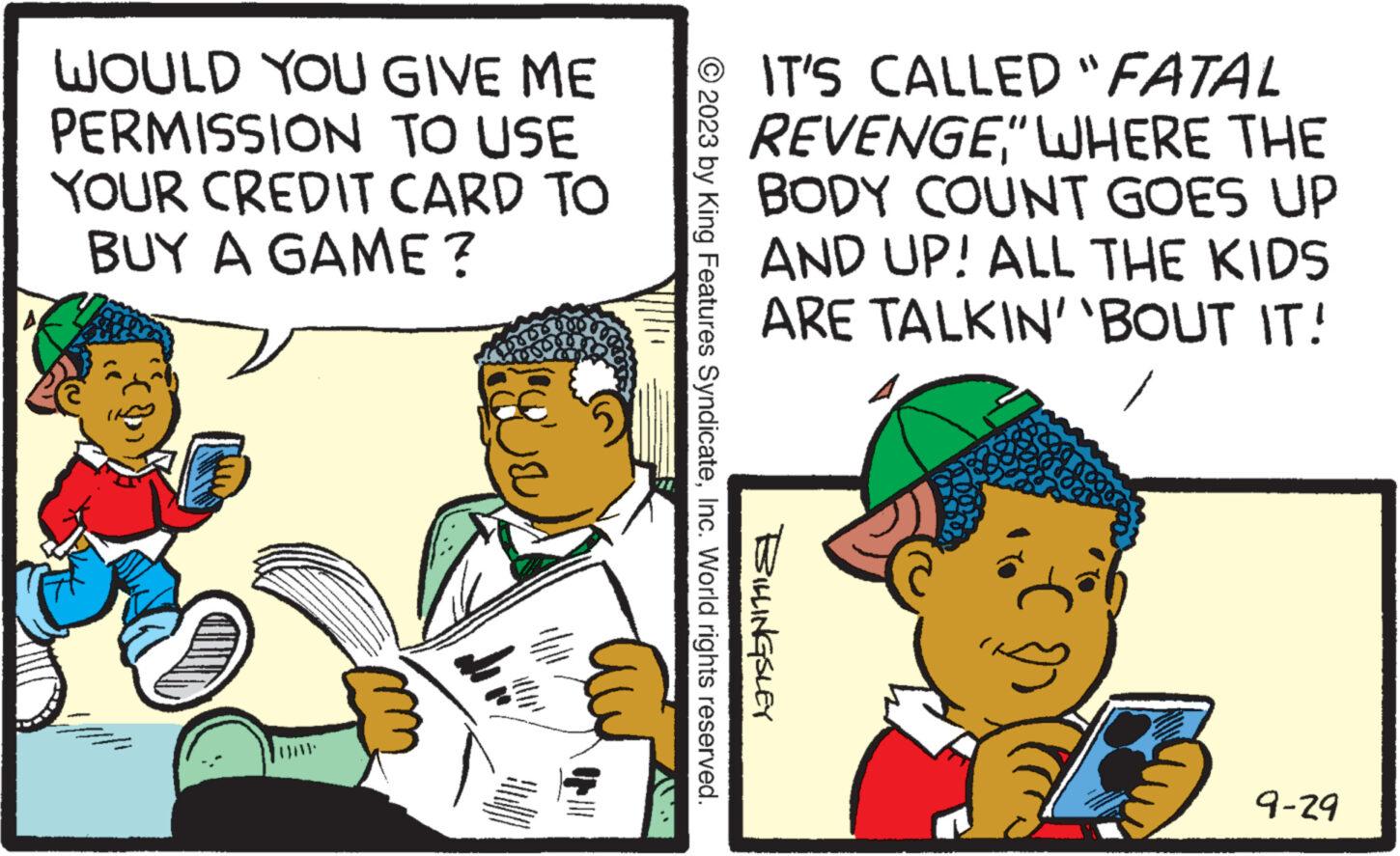 Publication OCR: WOULD YOU GIVE ME PERMISSION TO USE YOUR CREDIT CARD TO BUY A GAME? ||||| Apri Op @IT'S CALLED "FATAL REVENGE" WHERE THE BODY COUNT GOES UP AND UP! ALL THE KIDS ARE TALKIN' 'BOUT IT! © 2023 by King Features SyndicateInc. World rights reserved. BILLINGSLEY 9-29 WOULD YOU GIVE ME PERMISSION TO USE YOUR CREDIT CARD TO BUY A GAME ? ||||| Apri Op @ IT'S CALLED " FATAL REVENGE" WHERE THE BODY COUNT GOES UP AND UP ! ALL THE KIDS ARE TALKIN ' ' BOUT IT ! © 2023 by King Features SyndicateInc. World rights reserved . BILLINGSLEY 9-29