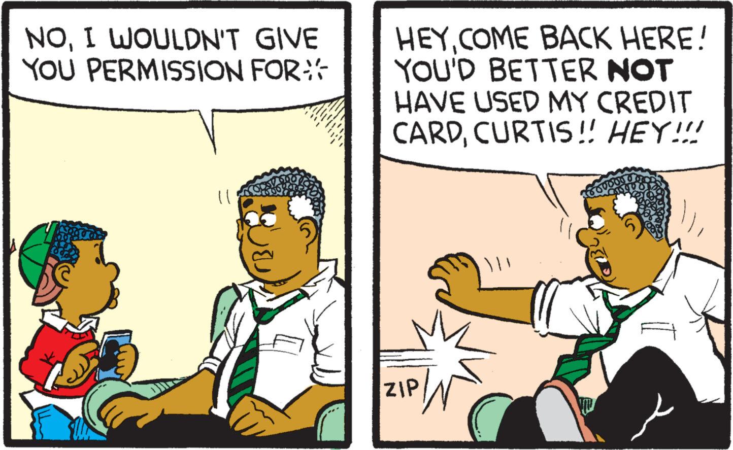 Conversation OCR: NOI WOULDN'T GIVE YOU PERMISSION FOR 11 100% A HEY COME BACK HERE! YOU'D BETTER NOT HAVE USED MY CREDIT CARDCURTIS!! HEY!!! ZIP // SUDOJ NOI WOULDN'T GIVE YOU PERMISSION FOR 11 100 % A HEY COME BACK HERE ! YOU'D BETTER NOT HAVE USED MY CREDIT CARDCURTIS !! HEY !!! ZIP // SUDOJ