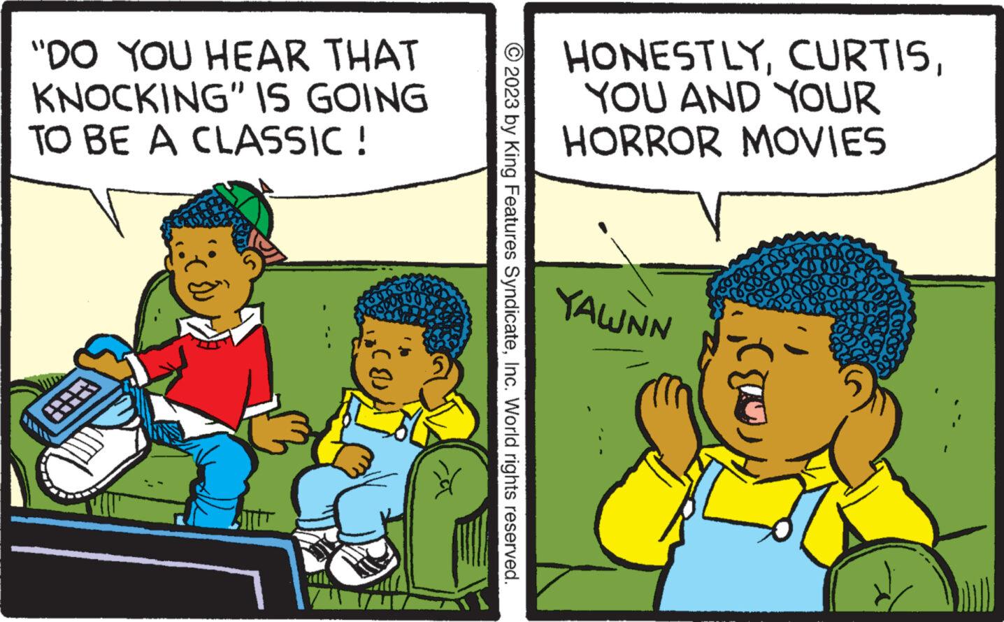 Conversation OCR: "DO YOU HEAR THAT KNOCKING" IS GOING TO BE A CLASSIC ! ? © 2023 by King Features SyndicateInc. World rights reserved. HONESTLYYOU AND YOUR HORROR MOVIES YAWNN " DO YOU HEAR THAT KNOCKING " IS GOING TO BE A CLASSIC ! ? © 2023 by King Features SyndicateInc. World rights reserved . HONESTLYYOU AND YOUR HORROR MOVIES YAWNN