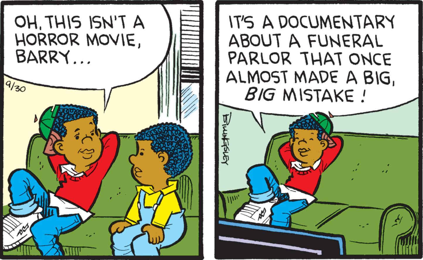 Conversation OCR: OHTHIS ISN'T A HORROR MOVIEBARRY... 19/30 Tunis IT'S A DOCUMENTARY ABOUT A FUNERAL PARLOR THAT ONCE ALMOST MADE A BIGBIG MISTAKE ! BILLINGSLEY OHTHIS ISN'T A HORROR MOVIEBARRY ... 19/30 Tunis IT'S A DOCUMENTARY ABOUT A FUNERAL PARLOR THAT ONCE ALMOST MADE A BIGBIG MISTAKE ! BILLINGSLEY