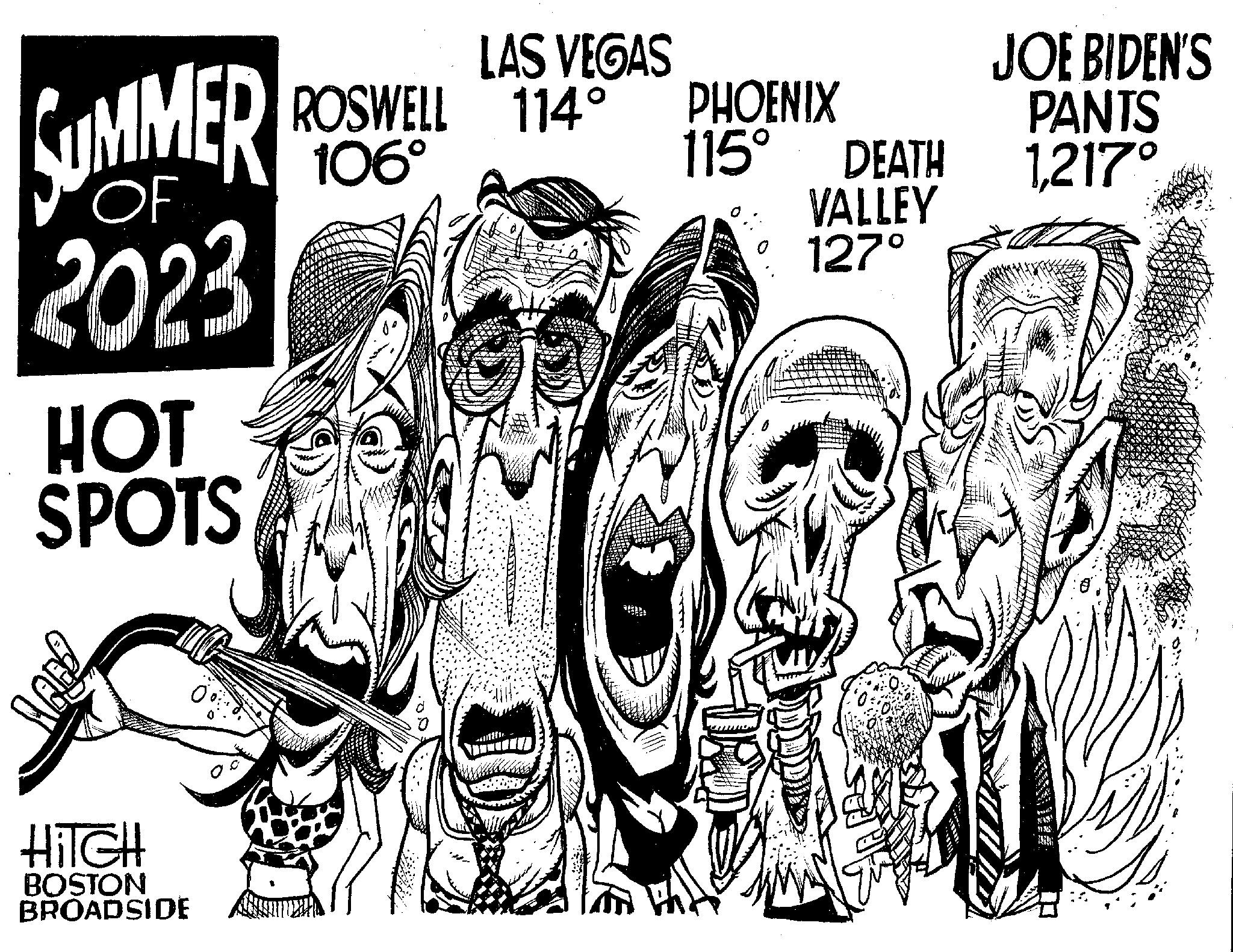 Visual arts OCR: SUMMER 2023 HOT SPOTS 990 HITCH BOSTON BROADSIDE LAS VEGAS ROSWELL 114° PHOENIX 106° ?????? ** *** 115° DEATH VALLEY 127° JOE BIDEN'S PANTS 1217° Fin y SUMMER 2023 HOT SPOTS 990 HITCH BOSTON BROADSIDE LAS VEGAS ROSWELL 114 ° PHOENIX 106 ° ?????? ** *** 115 ° DEATH VALLEY 127 ° JOE BIDEN'S PANTS 1217 ° Fin y
