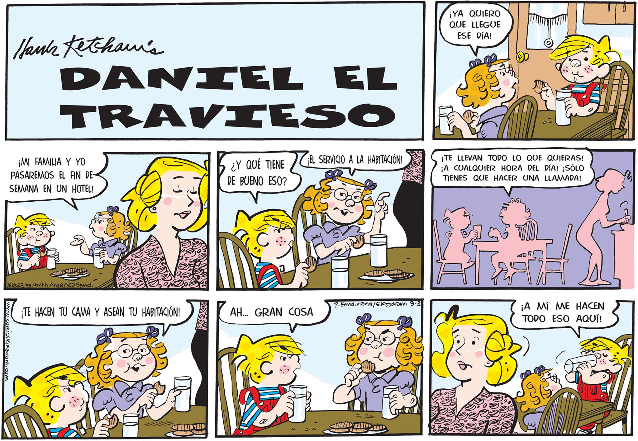 People OCR: Hank Ketchawi's www.comics Kingdom.com DANIEL EL TRAVIESO ¿Y QUE TIENE DE BUENO ESO? ¡MI FAMILIA Y YO PASAREMOS EL FIN DE SEMANA EN UN HOTEL! ANNET HAMIR 2023 by North America Synd. ¡TE HACEN TU CAMA Y ASEAN TU HABITACIÓN! SIAM EL SERVICIO A LA HABITACIÓN! AH... GRAN COSA A Small P. Ferdinand/S. Ketcham 9.3 ¡YA QUIERO QUE LLEGUE ESE DÍA! ¡TE LLEVAN TODO LO QUE QUIERAS! ¡A CUALQUIER HORA DEL DÍA! ¡SÓLO TIENES QUE HACER UNA LLAMADA! A ?? 14 ¡A MÍ ME HACEN TODO ESO AQUÍ! as st Hank Ketchawi's www.comics Kingdom.com DANIEL EL TRAVIESO ¿ Y QUE TIENE DE BUENO ESO ? ¡ MI FAMILIA Y YO PASAREMOS EL FIN DE SEMANA EN UN HOTEL ! ANNET HAMIR 2023 by North America Synd . ¡ TE HACEN TU CAMA Y ASEAN TU HABITACIÓN ! SIAM EL SERVICIO A LA HABITACIÓN ! AH ... GRAN COSA A Small P. Ferdinand / S . Ketcham 9.3 ¡ YA QUIERO QUE LLEGUE ESE DÍA ! ¡ TE LLEVAN TODO LO QUE QUIERAS ! ¡ A CUALQUIER HORA DEL DÍA ! ¡ SÓLO TIENES QUE HACER UNA LLAMADA ! A ?? 14 ¡ A MÍ ME HACEN TODO ESO AQUÍ ! as st