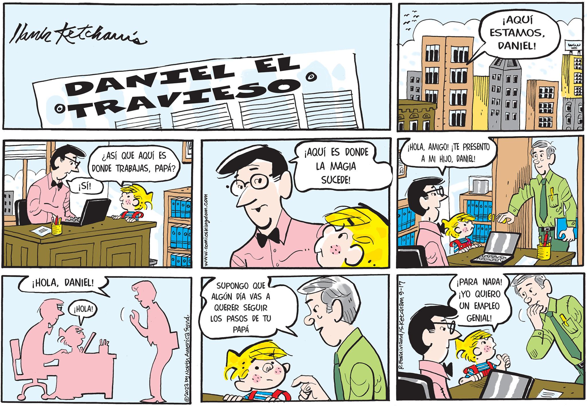 Parallel OCR: lank Ketcharris DANIEL EL O TRAVIESO ¿ASÍ QUE AQUÍ ES DONDE TRABAJASPAPÁ? ¡Sí! ¡HOLADANIEL! ¡HOLA! ?2023 by North America Synd. www.comicskingdom.com SUPONGO QUE ALGÚN DÍA VAS A QUERER SEGUIR LOS PASOS DE TU PAPÁ ¡AQUÍ ES DONDE LA MAGIA SUCEDE! J.. R. Ferdinand/S.Ketcham 9-17 ¡AQUÍ ESTAMOSDANIEL! ¡HOLAAMIGO! ¡TE PRESENTO A MI HIJODANIEL! ¡PARA NADA! ¡YO QUIERO UN EMPLEO GENIAL! FF FF FF SE FLIES ww BE lank Ketcharris DANIEL EL O TRAVIESO ¿ ASÍ QUE AQUÍ ES DONDE TRABAJASPAPÁ ? ¡ Sí ! ¡ HOLADANIEL ! ¡ HOLA ! ?2023 by North America Synd . www.comicskingdom.com SUPONGO QUE ALGÚN DÍA VAS A QUERER SEGUIR LOS PASOS DE TU PAPÁ ¡ AQUÍ ES DONDE LA MAGIA SUCEDE ! J .. R. Ferdinand / S.Ketcham 9-17 ¡ AQUÍ ESTAMOSDANIEL ! ¡ HOLAAMIGO ! ¡ TE PRESENTO A MI HIJODANIEL ! ¡ PARA NADA ! ¡ YO QUIERO UN EMPLEO GENIAL ! FF FF FF SE FLIES ww BE