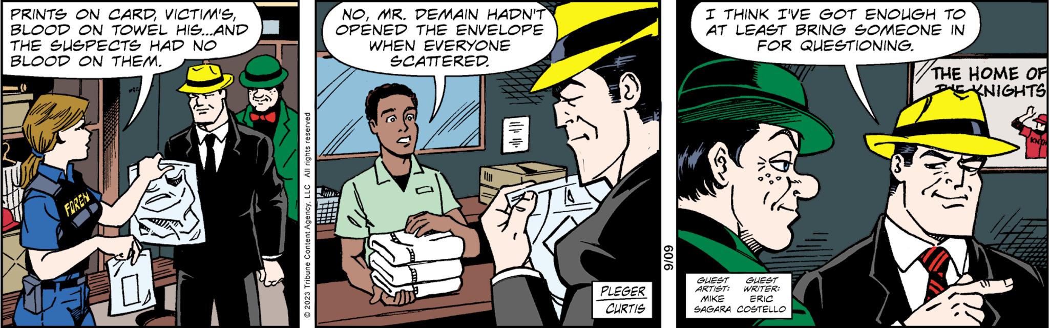 Fictional character OCR: PRINTS ON CARDBLOOD ON TOWEL HIS...AND THE SUSPECTS HAD NO BLOOD ON THEM. FOREN sal 0 2023 Tribune Content AgencyLLC All rights reserved NOMR. DEMAIN HADN'T` OPENED THE ENVELOPE WHEN EVERYONE SCATTERED. din PLEGER CURTIS 9/09 I THINK I'VE GOT ENOUGH TO AT LEAST BRING SOMEONE IN FOR QUESTIONING. Glam GUEST GUEST ARTIST: WRITER: MIKE ERIC SAGARA COSTELLO THE HOME OF KNIGHTS KNIH PRINTS ON CARDBLOOD ON TOWEL HIS ... AND THE SUSPECTS HAD NO BLOOD ON THEM . FOREN sal 0 2023 Tribune Content AgencyLLC All rights reserved NOMR . DEMAIN HADN'T` OPENED THE ENVELOPE WHEN EVERYONE SCATTERED . din PLEGER CURTIS 9/09 I THINK I'VE GOT ENOUGH TO AT LEAST BRING SOMEONE IN FOR QUESTIONING . Glam GUEST GUEST ARTIST : WRITER : MIKE ERIC SAGARA COSTELLO THE HOME OF KNIGHTS KNIH