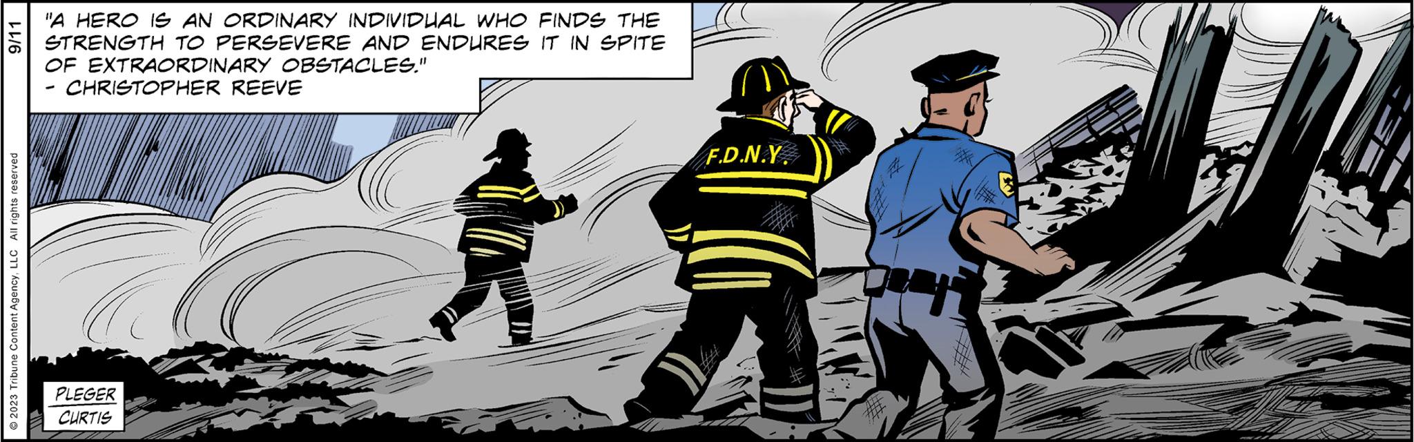 Fictional character OCR: 9/11 © 2023 Tribune Content AgencyLLC All rights reserved "A HERO IS AN ORDINARY INDIVIDUAL WHO FINDS THE STRENGTH TO PERSEVERE AND ENDURES IT IN SPITE OF EXTRAORDINARY OBSTACLES." CHRISTOPHER REEVE PLEGER CURTIS F.D.N.Y. 9/11 © 2023 Tribune Content AgencyLLC All rights reserved " A HERO IS AN ORDINARY INDIVIDUAL WHO FINDS THE STRENGTH TO PERSEVERE AND ENDURES IT IN SPITE OF EXTRAORDINARY OBSTACLES . " CHRISTOPHER REEVE PLEGER CURTIS F.D.N.Y.