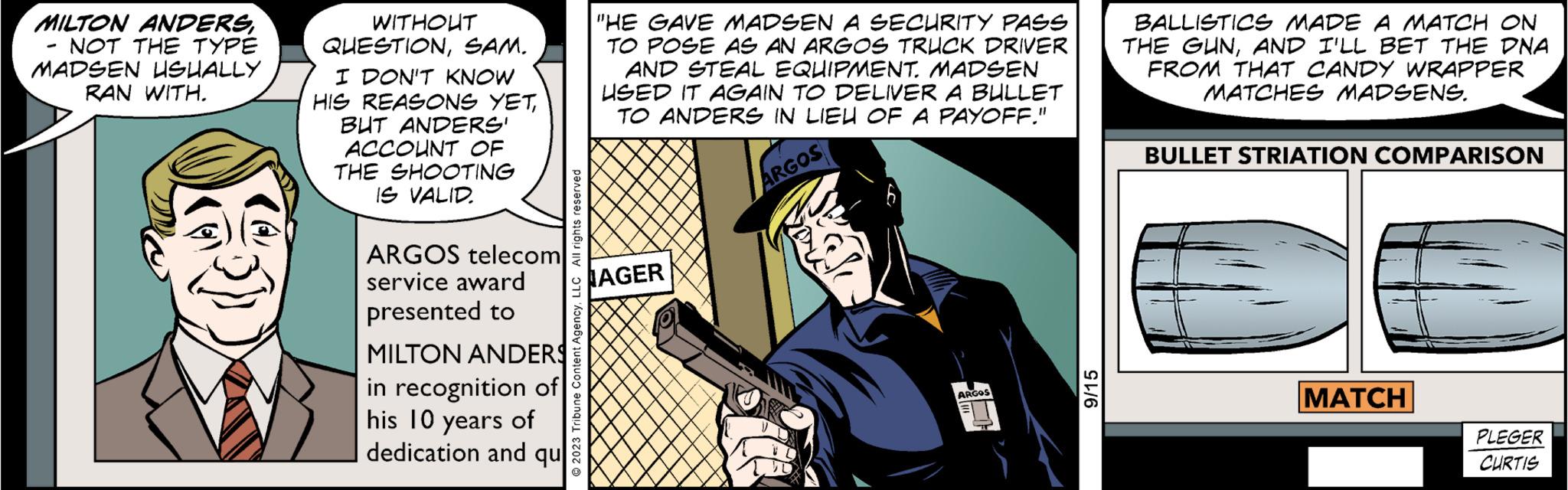 Comic book OCR: MILTON ANDERSNOT THE TYPE MADSEN USUALLY RAN WITH. WITHOUT QUESTIONSAM. I DON'T KNOW HIS REASONS YETBUT ANDERS' ACCOUNT OF THE SHOOTING IS VALID. ARGOS telecom service award presented to MILTON ANDERS in recognition of his 10 years of dedication and qu "HE GAVE MADSEN A SECURITY PASS TO POSE AS AN ARGOS TRUCK DRIVER AND STEAL EQUIPMENT. MADSEN USED IT AGAIN TO DELIVER A BULLET TO ANDERS IN LIEU OF A PAYOFF." ARGOS © 2023 Tribune Content AgencyLLC All rights reserved AGER ARGOS OF 9/15 BALLISTICS MADE A MATCH ON THE GUNAND I'LL BET THE DNA FROM THAT CANDY WRAPPER MATCHES MADSENS. BULLET STRIATION COMPARISON MATCH PLEGER CURTIS MILTON ANDERSNOT THE TYPE MADSEN USUALLY RAN WITH . WITHOUT QUESTIONSAM . I DON'T KNOW HIS REASONS YETBUT ANDERS ' ACCOUNT OF THE SHOOTING IS VALID . ARGOS telecom service award presented to MILTON ANDERS in recognition of his 10 years of dedication and qu " HE GAVE MADSEN A SECURITY PASS TO POSE AS AN ARGOS TRUCK DRIVER AND STEAL EQUIPMENT . MADSEN USED IT AGAIN TO DELIVER A BULLET TO ANDERS IN LIEU OF A PAYOFF . " ARGOS © 2023 Tribune Content AgencyLLC All rights reserved AGER ARGOS OF 9/15 BALLISTICS MADE A MATCH ON THE GUNAND I'LL BET THE DNA FROM THAT CANDY WRAPPER MATCHES MADSENS . BULLET STRIATION COMPARISON MATCH PLEGER CURTIS
