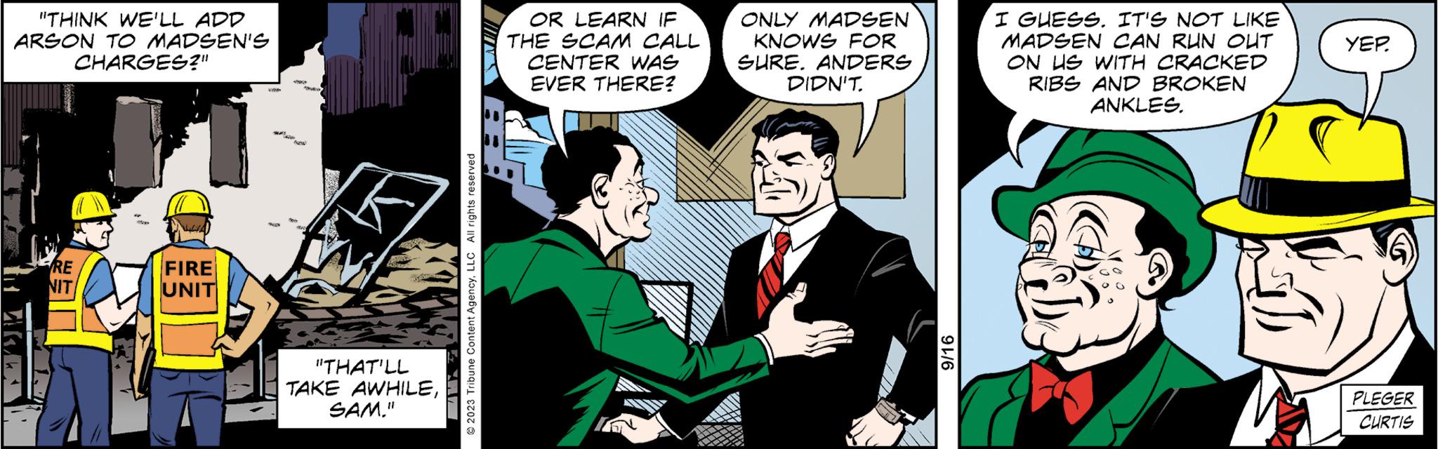 Art OCR: "THINK WE'LL ADD ARSON TO MADSEN'S CHARGES?" RE NIT V 159 FIRE UNIT A 49 www 203 AUDIO Auth PE "THAT'LL TAKE AWHILESAM." © 2023 Tribune Content AgencyLLC All rights reserved OR LEARN IF THE SCAM CALL CENTER WAS EVER THERE? ONLY MADSEN KNOWS FOR SURE. ANDERS DIDN'T 9/16 I GUESS. IT'S NOT LIKE MADSEN CAN RUN OUT ON US WITH CRACKED RIBS AND BROKEN ANKLES. YEP. PLEGER CURTIS " THINK WE'LL ADD ARSON TO MADSEN'S CHARGES ? " RE NIT V 159 FIRE UNIT A 49 www 203 AUDIO Auth PE " THAT'LL TAKE AWHILESAM . " © 2023 Tribune Content AgencyLLC All rights reserved OR LEARN IF THE SCAM CALL CENTER WAS EVER THERE ? ONLY MADSEN KNOWS FOR SURE . ANDERS DIDN'T 9/16 I GUESS . IT'S NOT LIKE MADSEN CAN RUN OUT ON US WITH CRACKED RIBS AND BROKEN ANKLES . YEP . PLEGER CURTIS
